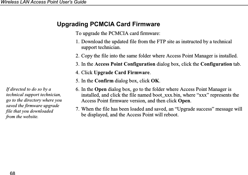 Wireless LAN Access Point User’s Guide68Upgrading PCMCIA Card FirmwareTo upgrade the PCMCIA card firmware:1. Download the updated file from the FTP site as instructed by a technicalsupport technician.2. Copy the file into the same folder where Access Point Manager is installed.3. In the Access Point Configuration dialog box, click the Configuration tab.4. Click Upgrade Card Firmware.5. In the Confirm dialog box, click OK.6. In the Open dialog box, go to the folder where Access Point Manager isinstalled, and click the file named boot_xxx.bin, where “xxx” represents theAccess Point firmware version, and then click Open.7. When the file has been loaded and saved, an “Upgrade success” message willbe displayed, and the Access Point will reboot.If directed to do so by atechnical support technician,go to the directory where yousaved the firmware upgradefile that you downloadedfrom the website.