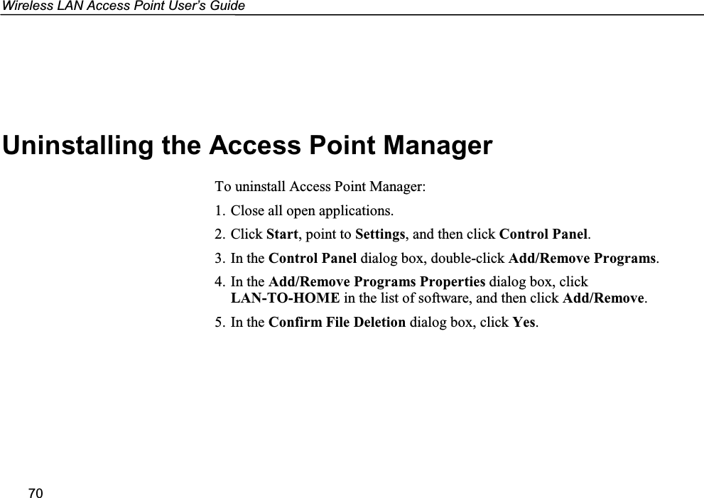 Wireless LAN Access Point User’s Guide70Uninstalling the Access Point ManagerTo uninstall Access Point Manager:1. Close all open applications.2. Click Start, point to Settings, and then click Control Panel.3. In the Control Panel dialog box, double-click Add/Remove Programs.4. In the Add/Remove Programs Properties dialog box, clickLAN-TO-HOME in the list of software, and then click Add/Remove.5. In the Confirm File Deletion dialog box, click Yes.