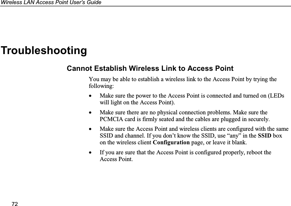 Wireless LAN Access Point User’s Guide72TroubleshootingCannot Establish Wireless Link to Access PointYou may be able to establish a wireless link to the Access Point by trying thefollowing:• Make sure the power to the Access Point is connected and turned on (LEDswill light on the Access Point).• Make sure there are no physical connection problems. Make sure thePCMCIA card is firmly seated and the cables are plugged in securely.• Make sure the Access Point and wireless clients are configured with the sameSSID and channel. If you don’t know the SSID, use “any” in the SSID boxon the wireless client Configuration page, or leave it blank.• If you are sure that the Access Point is configured properly, reboot theAccess Point.