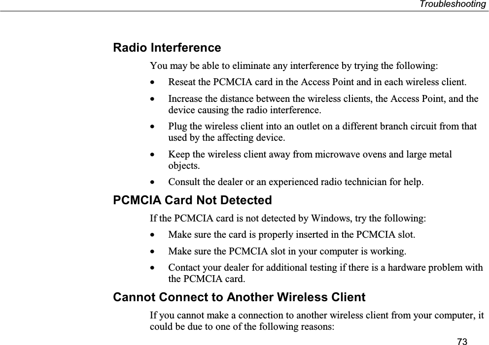 Troubleshooting73Radio InterferenceYou may be able to eliminate any interference by trying the following:• Reseat the PCMCIA card in the Access Point and in each wireless client.• Increase the distance between the wireless clients, the Access Point, and thedevice causing the radio interference.• Plug the wireless client into an outlet on a different branch circuit from thatused by the affecting device.• Keep the wireless client away from microwave ovens and large metalobjects.• Consult the dealer or an experienced radio technician for help.PCMCIA Card Not DetectedIf the PCMCIA card is not detected by Windows, try the following:• Make sure the card is properly inserted in the PCMCIA slot.• Make sure the PCMCIA slot in your computer is working.• Contact your dealer for additional testing if there is a hardware problem withthe PCMCIA card.Cannot Connect to Another Wireless ClientIf you cannot make a connection to another wireless client from your computer, itcould be due to one of the following reasons: