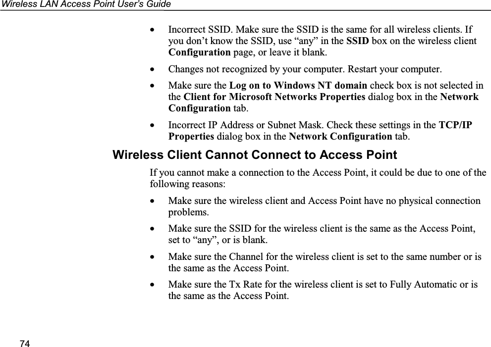 Wireless LAN Access Point User’s Guide74• Incorrect SSID. Make sure the SSID is the same for all wireless clients. Ifyou don’t know the SSID, use “any” in the SSID box on the wireless clientConfiguration page, or leave it blank.• Changes not recognized by your computer. Restart your computer.• Make sure the Log on to Windows NT domain check box is not selected inthe Client for Microsoft Networks Properties dialog box in the NetworkConfiguration tab.• Incorrect IP Address or Subnet Mask. Check these settings in the TCP/IPProperties dialog box in the Network Configuration tab.Wireless Client Cannot Connect to Access PointIf you cannot make a connection to the Access Point, it could be due to one of thefollowing reasons:• Make sure the wireless client and Access Point have no physical connectionproblems.• Make sure the SSID for the wireless client is the same as the Access Point,set to “any”, or is blank.• Make sure the Channel for the wireless client is set to the same number or isthe same as the Access Point.• Make sure the Tx Rate for the wireless client is set to Fully Automatic or isthe same as the Access Point.