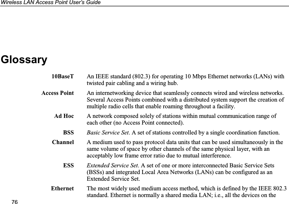 Wireless LAN Access Point User’s Guide76Glossary10BaseT An IEEE standard (802.3) for operating 10 Mbps Ethernet networks (LANs) withtwisted pair cabling and a wiring hub.Access Point An internetworking device that seamlessly connects wired and wireless networks.Several Access Points combined with a distributed system support the creation ofmultiple radio cells that enable roaming throughout a facility.Ad Hoc A network composed solely of stations within mutual communication range ofeach other (no Access Point connected).BSS Basic Service Set. A set of stations controlled by a single coordination function.Channel A medium used to pass protocol data units that can be used simultaneously in thesame volume of space by other channels of the same physical layer, with anacceptably low frame error ratio due to mutual interference.ESS Extended Service Set. A set of one or more interconnected Basic Service Sets(BSSs) and integrated Local Area Networks (LANs) can be configured as anExtended Service Set.Ethernet The most widely used medium access method, which is defined by the IEEE 802.3standard. Ethernet is normally a shared media LAN; i.e., all the devices on the