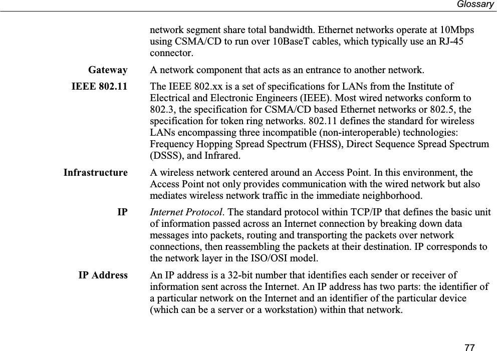 Glossary77network segment share total bandwidth. Ethernet networks operate at 10Mbpsusing CSMA/CD to run over 10BaseT cables, which typically use an RJ-45connector.Gateway A network component that acts as an entrance to another network.IEEE 802.11 The IEEE 802.xx is a set of specifications for LANs from the Institute ofElectrical and Electronic Engineers (IEEE). Most wired networks conform to802.3, the specification for CSMA/CD based Ethernet networks or 802.5, thespecification for token ring networks. 802.11 defines the standard for wirelessLANs encompassing three incompatible (non-interoperable) technologies:Frequency Hopping Spread Spectrum (FHSS), Direct Sequence Spread Spectrum(DSSS), and Infrared.Infrastructure A wireless network centered around an Access Point. In this environment, theAccess Point not only provides communication with the wired network but alsomediates wireless network traffic in the immediate neighborhood.IP Internet Protocol. The standard protocol within TCP/IP that defines the basic unitof information passed across an Internet connection by breaking down datamessages into packets, routing and transporting the packets over networkconnections, then reassembling the packets at their destination. IP corresponds tothe network layer in the ISO/OSI model.IP Address An IP address is a 32-bit number that identifies each sender or receiver ofinformation sent across the Internet. An IP address has two parts: the identifier ofa particular network on the Internet and an identifier of the particular device(which can be a server or a workstation) within that network.