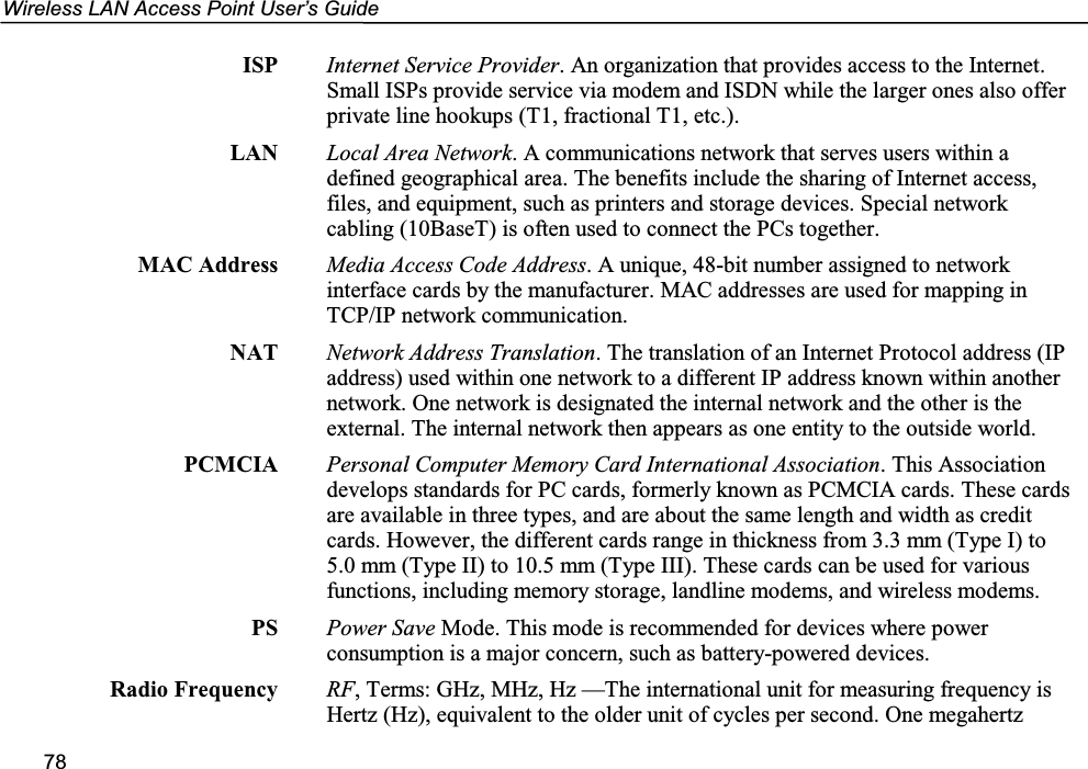 Wireless LAN Access Point User’s Guide78ISP Internet Service Provider. An organization that provides access to the Internet.Small ISPs provide service via modem and ISDN while the larger ones also offerprivate line hookups (T1, fractional T1, etc.).LAN Local Area Network. A communications network that serves users within adefined geographical area. The benefits include the sharing of Internet access,files, and equipment, such as printers and storage devices. Special networkcabling (10BaseT) is often used to connect the PCs together.MAC Address Media Access Code Address. A unique, 48-bit number assigned to networkinterface cards by the manufacturer. MAC addresses are used for mapping inTCP/IP network communication.NAT Network Address Translation. The translation of an Internet Protocol address (IPaddress) used within one network to a different IP address known within anothernetwork. One network is designated the internal network and the other is theexternal. The internal network then appears as one entity to the outside world.PCMCIA Personal Computer Memory Card International Association. This Associationdevelops standards for PC cards, formerly known as PCMCIA cards. These cardsare available in three types, and are about the same length and width as creditcards. However, the different cards range in thickness from 3.3 mm (Type I) to5.0 mm (Type II) to 10.5 mm (Type III). These cards can be used for variousfunctions, including memory storage, landline modems, and wireless modems.PS Power Save Mode. This mode is recommended for devices where powerconsumption is a major concern, such as battery-powered devices.Radio Frequency RF, Terms: GHz, MHz, Hz —The international unit for measuring frequency isHertz (Hz), equivalent to the older unit of cycles per second. One megahertz