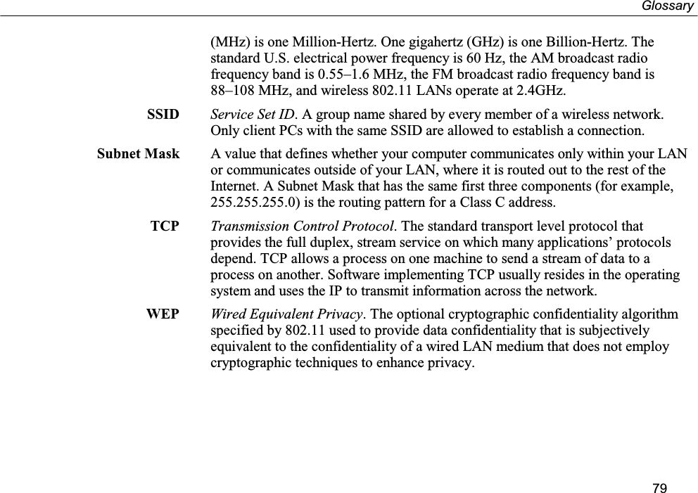 Glossary79(MHz) is one Million-Hertz. One gigahertz (GHz) is one Billion-Hertz. Thestandard U.S. electrical power frequency is 60 Hz, the AM broadcast radiofrequency band is 0.55–1.6 MHz, the FM broadcast radio frequency band is88–108 MHz, and wireless 802.11 LANs operate at 2.4GHz.SSID Service Set ID. A group name shared by every member of a wireless network.Only client PCs with the same SSID are allowed to establish a connection.Subnet Mask A value that defines whether your computer communicates only within your LANor communicates outside of your LAN, where it is routed out to the rest of theInternet. A Subnet Mask that has the same first three components (for example,255.255.255.0) is the routing pattern for a Class C address.TCP Transmission Control Protocol. The standard transport level protocol thatprovides the full duplex, stream service on which many applications’ protocolsdepend. TCP allows a process on one machine to send a stream of data to aprocess on another. Software implementing TCP usually resides in the operatingsystem and uses the IP to transmit information across the network.WEP Wired Equivalent Privacy. The optional cryptographic confidentiality algorithmspecified by 802.11 used to provide data confidentiality that is subjectivelyequivalent to the confidentiality of a wired LAN medium that does not employcryptographic techniques to enhance privacy.