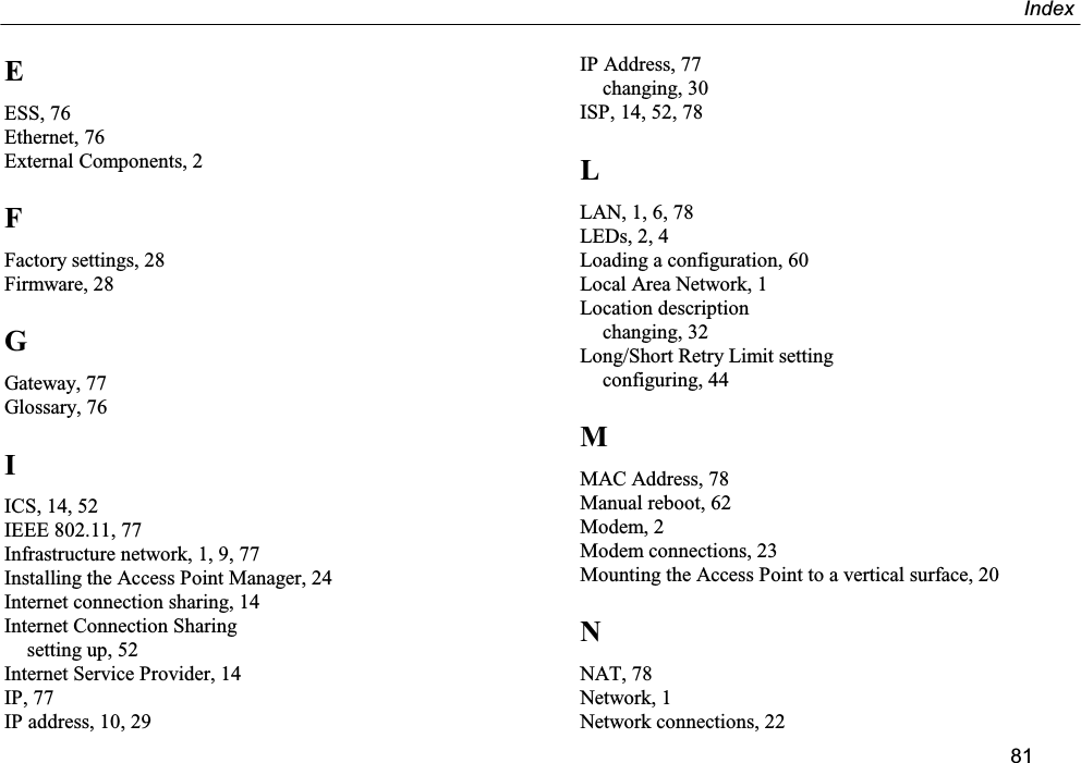 Index81EESS, 76Ethernet, 76External Components, 2FFactory settings, 28Firmware, 28GGateway, 77Glossary, 76IICS, 14, 52IEEE 802.11, 77Infrastructure network, 1, 9, 77Installing the Access Point Manager, 24Internet connection sharing, 14Internet Connection Sharingsetting up, 52Internet Service Provider, 14IP, 77IP address, 10, 29IP Address, 77changing, 30ISP, 14, 52, 78LLAN, 1, 6, 78LEDs, 2, 4Loading a configuration, 60Local Area Network, 1Location descriptionchanging, 32Long/Short Retry Limit settingconfiguring, 44MMAC Address, 78Manual reboot, 62Modem, 2Modem connections, 23Mounting the Access Point to a vertical surface, 20NNAT, 78Network, 1Network connections, 22