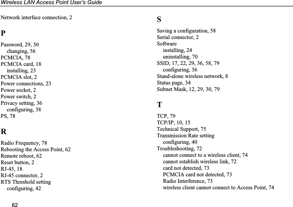 Wireless LAN Access Point User’s Guide82Network interface connection, 2PPassword, 29, 30changing, 56PCMCIA, 78PCMCIA card, 18installing, 23PCMCIA slot, 2Power connections, 23Power socket, 2Power switch, 2Privacy setting, 36configuring, 38PS, 78RRadio Frequency, 78Rebooting the Access Point, 62Remote reboot, 62Reset button, 2RJ-45, 18RJ-45 connector, 2RTS Threshold settingconfiguring, 42SSaving a configuration, 58Serial connector, 2Softwareinstalling, 24uninstalling, 70SSID, 17, 22, 29, 36, 58, 79configuring, 36Stand-alone wireless network, 8Status page, 34Subnet Mask, 12, 29, 30, 79TTCP, 79TCP/IP, 10, 15Technical Support, 75Transmission Rate settingconfiguring, 40Troubleshooting, 72cannot connect to a wireless client, 74cannot establish wireless link, 72card not detected, 73PCMCIA card not detected, 73Radio Interference, 73wireless client cannot connect to Access Point, 74