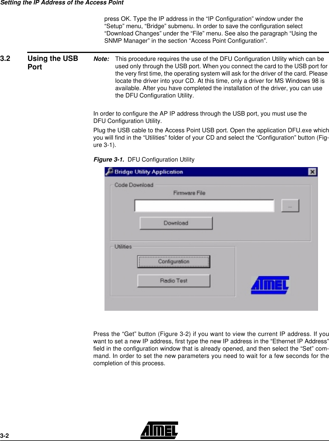 Setting the IP Address of the Access Point3-2press OK. Type the IP address in the “IP Configuration” window under the “Setup” menu, “Bridge” submenu. In order to save the configuration select “Download Changes” under the “File” menu. See also the paragraph “Using the SNMP Manager” in the section “Access Point Configuration”.3.2 Using the USB Port Note: This procedure requires the use of the DFU Configuration Utility which can be used only through the USB port. When you connect the card to the USB port for the very first time, the operating system will ask for the driver of the card. Please locate the driver into your CD. At this time, only a driver for MS Windows 98 is available. After you have completed the installation of the driver, you can use the DFU Configuration Utility. In order to configure the AP IP address through the USB port, you must use theDFU Configuration Utility. Plug the USB cable to the Access Point USB port. Open the application DFU.exe whichyou will find in the “Utilities” folder of your CD and select the “Configuration” button (Fig-ure 3-1). Figure 3-1.  DFU Configuration UtilityPress the “Get” button (Figure 3-2) if you want to view the current IP address. If youwant to set a new IP address, first type the new IP address in the “Ethernet IP Address”field in the configuration window that is already opened, and then select the “Set” com-mand. In order to set the new parameters you need to wait for a few seconds for thecompletion of this process.