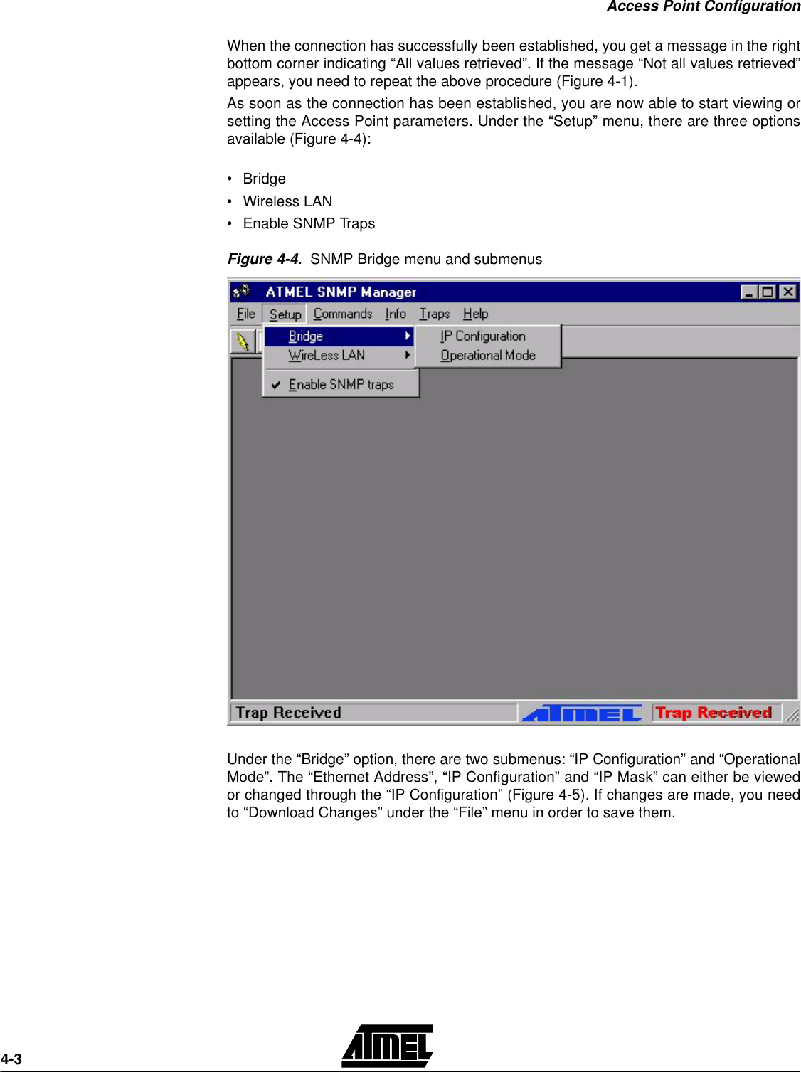 Access Point Configuration4-3When the connection has successfully been established, you get a message in the rightbottom corner indicating “All values retrieved”. If the message “Not all values retrieved”appears, you need to repeat the above procedure (Figure 4-1). As soon as the connection has been established, you are now able to start viewing orsetting the Access Point parameters. Under the “Setup” menu, there are three optionsavailable (Figure 4-4):•Bridge•Wireless LAN•Enable SNMP TrapsFigure 4-4.  SNMP Bridge menu and submenusUnder the “Bridge” option, there are two submenus: “IP Configuration” and “OperationalMode”. The “Ethernet Address”, “IP Configuration” and “IP Mask” can either be viewedor changed through the “IP Configuration” (Figure 4-5). If changes are made, you needto “Download Changes” under the “File” menu in order to save them.