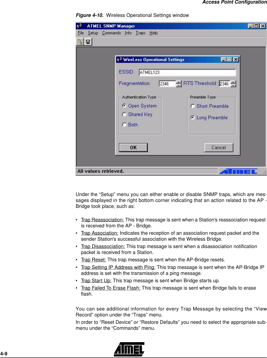 Access Point Configuration4-9Figure 4-10.  Wireless Operational Settings windowUnder the “Setup” menu you can either enable or disable SNMP traps, which are mes-sages displayed in the right bottom corner indicating that an action related to the AP -Bridge took place, such as:•Trap Reassociation: This trap message is sent when a Station’s reassociation request is received from the AP - Bridge.•Trap Association: Indicates the reception of an association request packet and the sender Station&apos;s successful association with the Wireless Bridge.•Trap Disassociation: This trap message is sent when a disassociation notification packet is received from a Station.•Trap Reset: This trap message is sent when the AP-Bridge resets.•Trap Setting IP Address with Ping: This trap message is sent when the AP-Bridge IP address is set with the transmission of a ping message.•Trap Start Up: This trap message is sent when Bridge starts up.•Trap Failed To Erase Flash: This trap message is sent when Bridge fails to erase flash.You can see additional information for every Trap Message by selecting the “ViewRecord” option under the “Traps” menu.In order to “Reset Device” or “Restore Defaults” you need to select the appropriate sub-menu under the “Commands” menu.