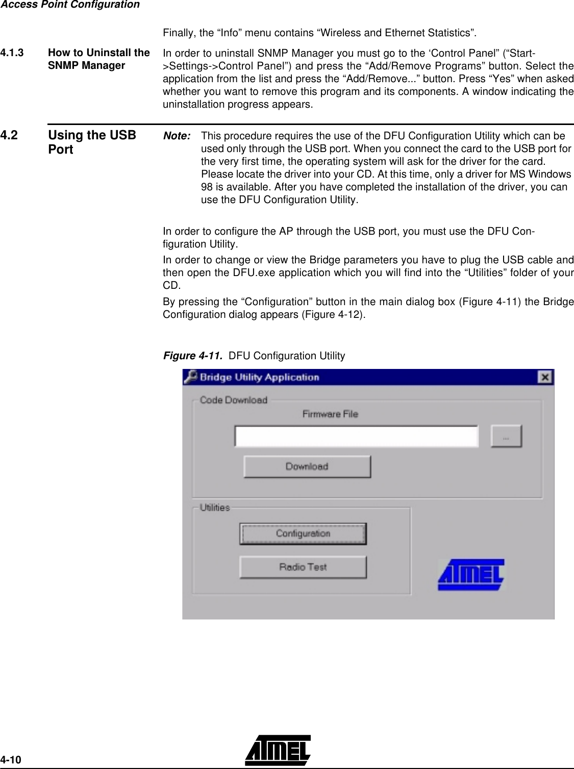 Access Point Configuration4-10Finally, the “Info” menu contains “Wireless and Ethernet Statistics”. 4.1.3 How to Uninstall the SNMP Manager In order to uninstall SNMP Manager you must go to the ‘Control Panel” (“Start-&gt;Settings-&gt;Control Panel”) and press the “Add/Remove Programs” button. Select theapplication from the list and press the “Add/Remove...” button. Press “Yes” when askedwhether you want to remove this program and its components. A window indicating theuninstallation progress appears.4.2 Using the USB Port Note: This procedure requires the use of the DFU Configuration Utility which can be used only through the USB port. When you connect the card to the USB port for the very first time, the operating system will ask for the driver for the card. Please locate the driver into your CD. At this time, only a driver for MS Windows 98 is available. After you have completed the installation of the driver, you can use the DFU Configuration Utility. In order to configure the AP through the USB port, you must use the DFU Con-figuration Utility.In order to change or view the Bridge parameters you have to plug the USB cable andthen open the DFU.exe application which you will find into the “Utilities” folder of yourCD.By pressing the “Configuration” button in the main dialog box (Figure 4-11) the BridgeConfiguration dialog appears (Figure 4-12).Figure 4-11.  DFU Configuration Utility