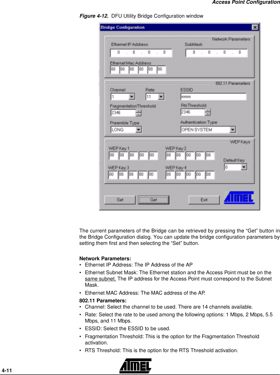 Access Point Configuration 4-11Figure 4-12.  DFU Utility Bridge Configuration windowThe current parameters of the Bridge can be retrieved by pressing the “Get” button inthe Bridge Configuration dialog. You can update the bridge configuration parameters bysetting them first and then selecting the “Set” button.Network Parameters:•Ethernet IP Address: The IP Address of the AP•Ethernet Subnet Mask: The Ethernet station and the Access Point must be on the same subnet. The IP address for the Access Point must correspond to the Subnet Mask.•Ethernet MAC Address: The MAC address of the AP.802.11 Parameters:•Channel: Select the channel to be used. There are 14 channels available.•Rate: Select the rate to be used among the following options: 1 Mbps, 2 Mbps, 5.5 Mbps, and 11 Mbps.•ESSID: Select the ESSID to be used.•Fragmentation Threshold: This is the option for the Fragmentation Threshold activation.•RTS Threshold: This is the option for the RTS Threshold activation.