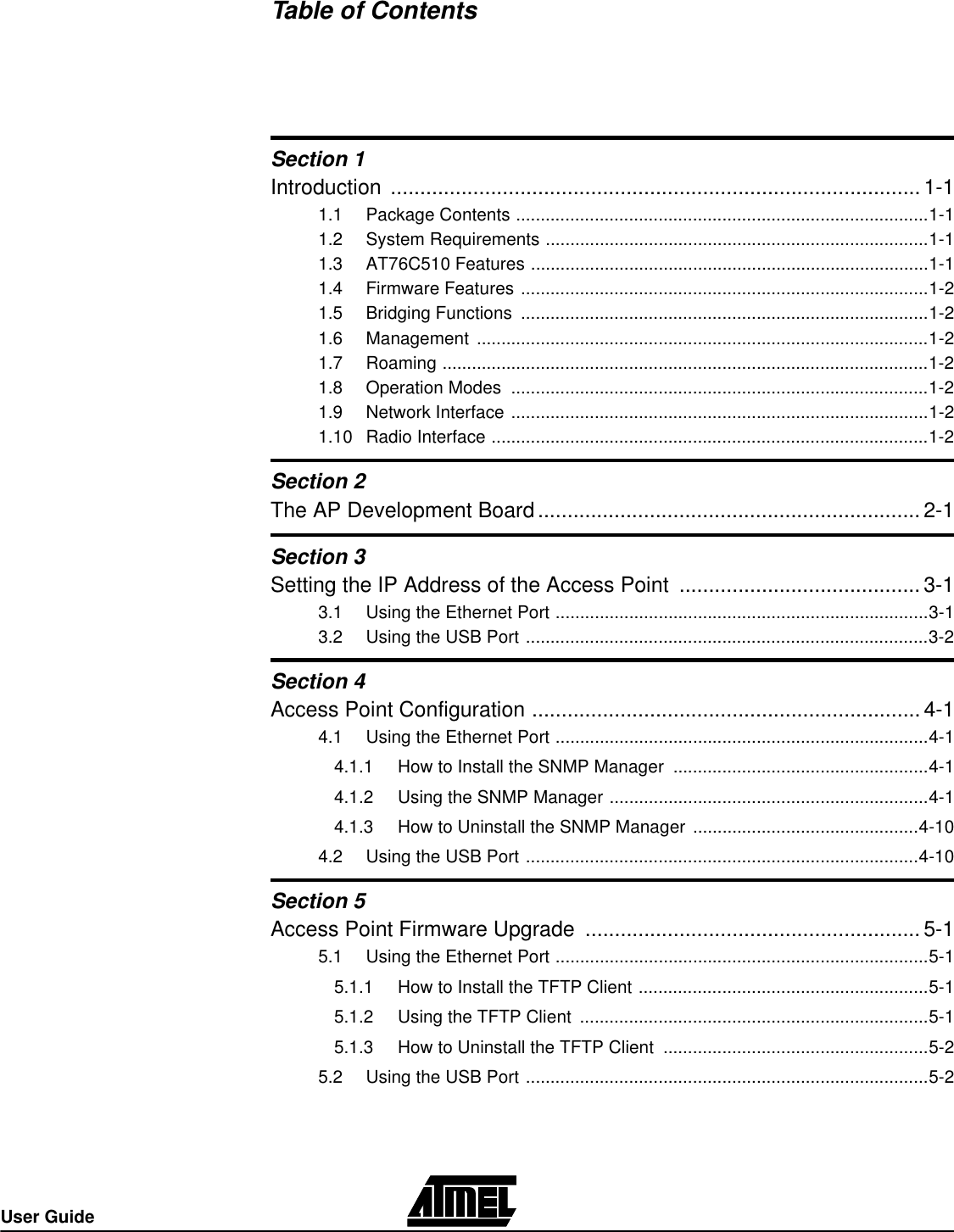 User GuideTable of ContentsSection 1Introduction ..........................................................................................1-11.1 Package Contents ....................................................................................1-11.2 System Requirements ..............................................................................1-11.3 AT76C510 Features .................................................................................1-11.4 Firmware Features ...................................................................................1-21.5 Bridging Functions ...................................................................................1-21.6 Management ............................................................................................1-21.7 Roaming ...................................................................................................1-21.8 Operation Modes .....................................................................................1-21.9 Network Interface .....................................................................................1-21.10 Radio Interface .........................................................................................1-2Section 2The AP Development Board.................................................................2-1Section 3Setting the IP Address of the Access Point .........................................3-13.1 Using the Ethernet Port ............................................................................3-13.2 Using the USB Port ..................................................................................3-2Section 4Access Point Configuration ..................................................................4-14.1 Using the Ethernet Port ............................................................................4-14.1.1  How to Install the SNMP Manager ....................................................4-14.1.2  Using the SNMP Manager .................................................................4-14.1.3  How to Uninstall the SNMP Manager ..............................................4-104.2 Using the USB Port ................................................................................4-10Section 5Access Point Firmware Upgrade .........................................................5-15.1 Using the Ethernet Port ............................................................................5-15.1.1  How to Install the TFTP Client ...........................................................5-15.1.2  Using the TFTP Client .......................................................................5-15.1.3  How to Uninstall the TFTP Client ......................................................5-25.2 Using the USB Port ..................................................................................5-2