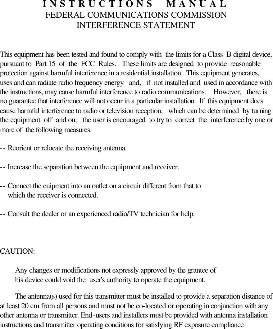  INSTRUCTIONS  MANUAL FEDERAL COMMUNICATIONS COMMISSION INTERFERENCE STATEMENT   This equipment has been tested and found to comply with  the limits for a Class  B digital device, pursuant to  Part 15  of  the  FCC  Rules.   These limits are designed  to provide  reasonable  protection against harmful interference in a residential installation.  This equipment generates,   uses and can radiate radio frequency energy   and,   if  not installed and  used in accordance with the instructions, may cause harmful interference to radio communications.    However,   there is no guarantee that interference will not occur in a particular installation.  If  this equipment does cause harmful interference to radio or television reception,   which can be determined  by turning the equipment  off  and on,   the user is encouraged  to try to  correct  the  interference by one or more of  the following measures:  -- Reorient or relocate the receiving antenna.  -- Increase the separation between the equipment and receiver.  -- Connect the euipment into an outlet on a circuir different from that to         which the receiver is connected.  -- Consult the dealer or an experienced radio/TV technician for help.    CAUTION:    Any changes or modifications not expressly approved by the grantee of             his device could void the  user&apos;s authority to operate the equipment.  The antenna(s) used for this transmitter must be installed to provide a separation distance of at least 20 cm from all persons and must not be co-located or operating in conjunction with any other antenna or transmitter. End-users and installers must be provided with antenna installation instructions and transmitter operating conditions for satisfying RF exposure compliance    