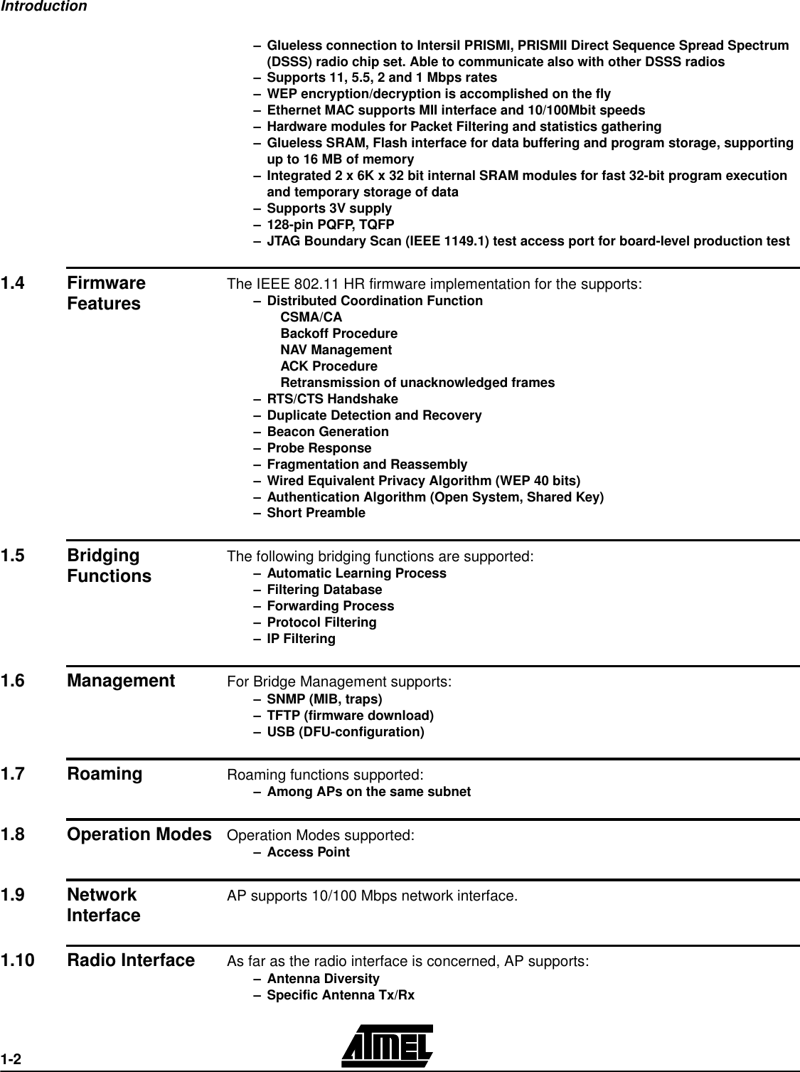 Introduction1-2–Glueless connection to Intersil PRISMI, PRISMII Direct Sequence Spread Spectrum (DSSS) radio chip set. Able to communicate also with other DSSS radios–Supports 11, 5.5, 2 and 1 Mbps rates–WEP encryption/decryption is accomplished on the fly–Ethernet MAC supports MII interface and 10/100Mbit speeds –Hardware modules for Packet Filtering and statistics gathering –Glueless SRAM, Flash interface for data buffering and program storage, supporting up to 16 MB of memory–Integrated 2 x 6K x 32 bit internal SRAM modules for fast 32-bit program execution and temporary storage of data–Supports 3V supply–128-pin PQFP, TQFP–JTAG Boundary Scan (IEEE 1149.1) test access port for board-level production test1.4 Firmware Features The IEEE 802.11 HR firmware implementation for the supports:–Distributed Coordination FunctionCSMA/CABackoff ProcedureNAV ManagementACK ProcedureRetransmission of unacknowledged frames–RTS/CTS Handshake–Duplicate Detection and Recovery–Beacon Generation–Probe Response–Fragmentation and Reassembly–Wired Equivalent Privacy Algorithm (WEP 40 bits)–Authentication Algorithm (Open System, Shared Key)–Short Preamble1.5 Bridging Functions The following bridging functions are supported:–Automatic Learning Process–Filtering Database–Forwarding Process–Protocol Filtering–IP Filtering1.6 Management For Bridge Management supports:–SNMP (MIB, traps)–TFTP (firmware download)–USB (DFU-configuration)1.7 Roaming Roaming functions supported:–Among APs on the same subnet1.8 Operation ModesOperation Modes supported:–Access Point1.9 Network Interface AP supports 10/100 Mbps network interface.1.10 Radio Interface As far as the radio interface is concerned, AP supports:–Antenna Diversity–Specific Antenna Tx/Rx