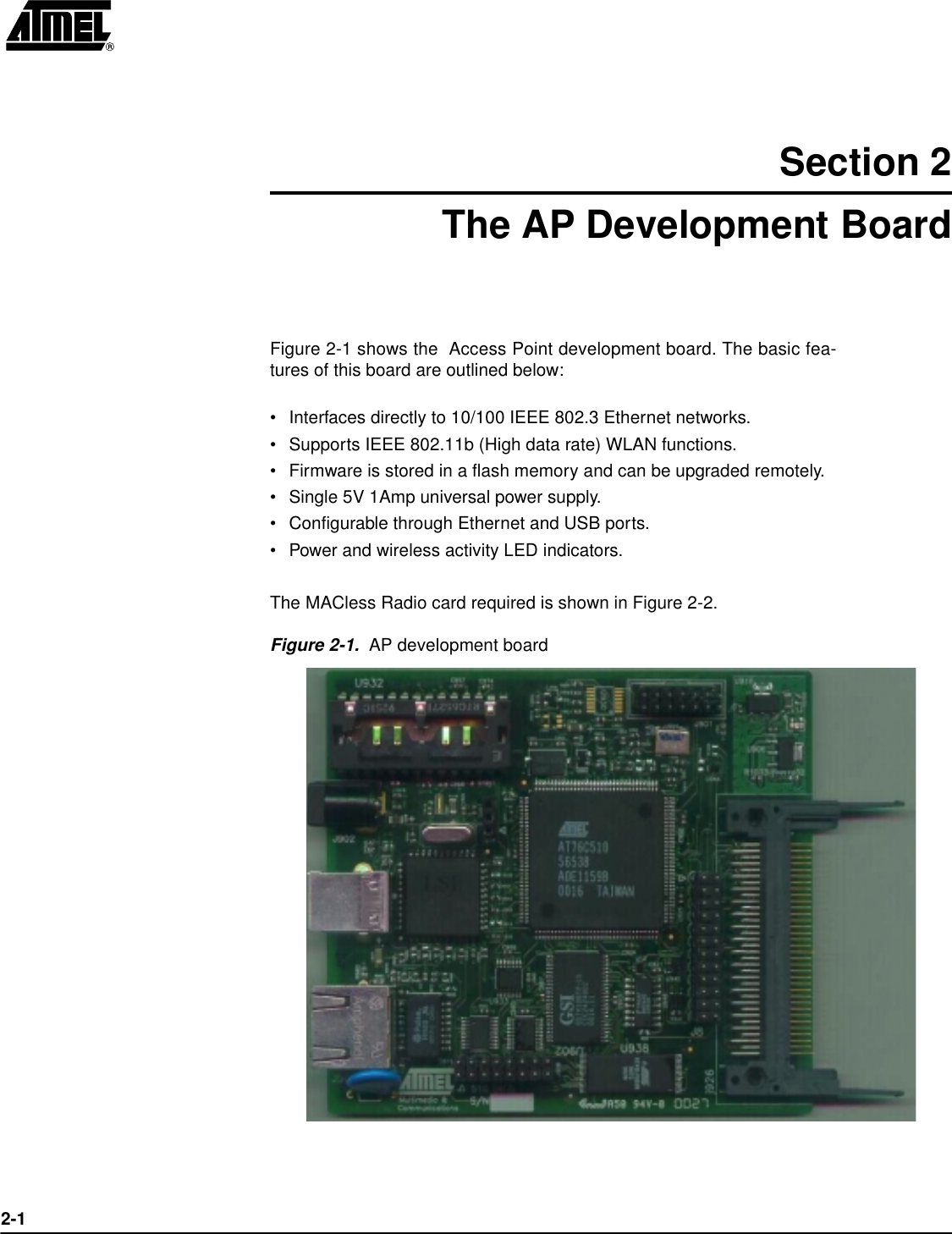 2-1Section 2The AP Development BoardFigure 2-1 shows the  Access Point development board. The basic fea-tures of this board are outlined below:•Interfaces directly to 10/100 IEEE 802.3 Ethernet networks.•Supports IEEE 802.11b (High data rate) WLAN functions.•Firmware is stored in a flash memory and can be upgraded remotely.•Single 5V 1Amp universal power supply.•Configurable through Ethernet and USB ports.•Power and wireless activity LED indicators.The MACless Radio card required is shown in Figure 2-2.Figure 2-1.  AP development board