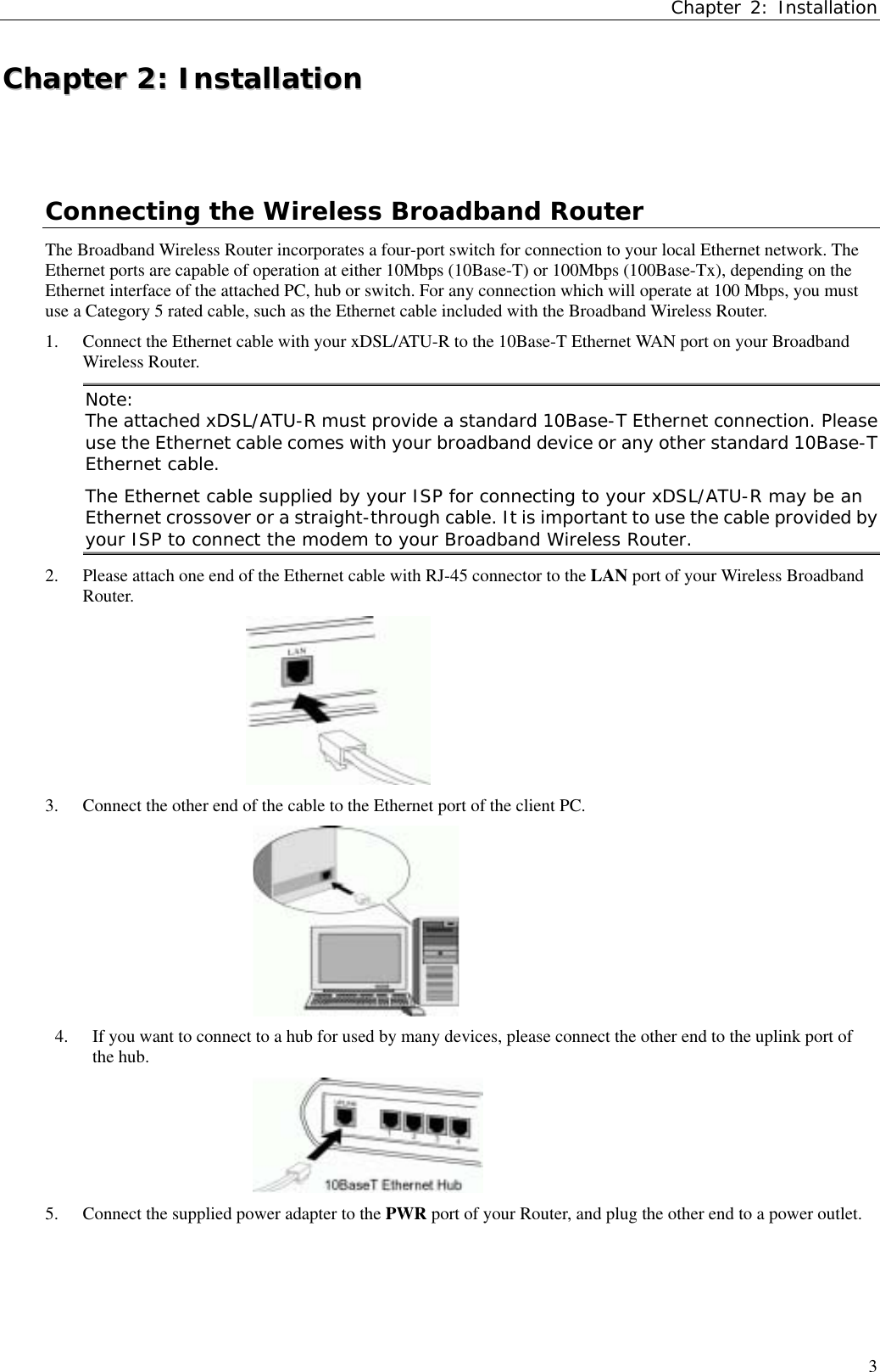 Chapter 2: Installation3CChhaapptteerr  22::  IInnssttaallllaattiioonnConnecting the Wireless Broadband RouterThe Broadband Wireless Router incorporates a four-port switch for connection to your local Ethernet network. TheEthernet ports are capable of operation at either 10Mbps (10Base-T) or 100Mbps (100Base-Tx), depending on theEthernet interface of the attached PC, hub or switch. For any connection which will operate at 100 Mbps, you mustuse a Category 5 rated cable, such as the Ethernet cable included with the Broadband Wireless Router.1. Connect the Ethernet cable with your xDSL/ATU-R to the 10Base-T Ethernet WAN port on your BroadbandWireless Router.Note:The attached xDSL/ATU-R must provide a standard 10Base-T Ethernet connection. Pleaseuse the Ethernet cable comes with your broadband device or any other standard 10Base-TEthernet cable.The Ethernet cable supplied by your ISP for connecting to your xDSL/ATU-R may be anEthernet crossover or a straight-through cable. It is important to use the cable provided byyour ISP to connect the modem to your Broadband Wireless Router.2. Please attach one end of the Ethernet cable with RJ-45 connector to the LAN port of your Wireless BroadbandRouter.3. Connect the other end of the cable to the Ethernet port of the client PC.4. If you want to connect to a hub for used by many devices, please connect the other end to the uplink port ofthe hub.5. Connect the supplied power adapter to the PWR port of your Router, and plug the other end to a power outlet.