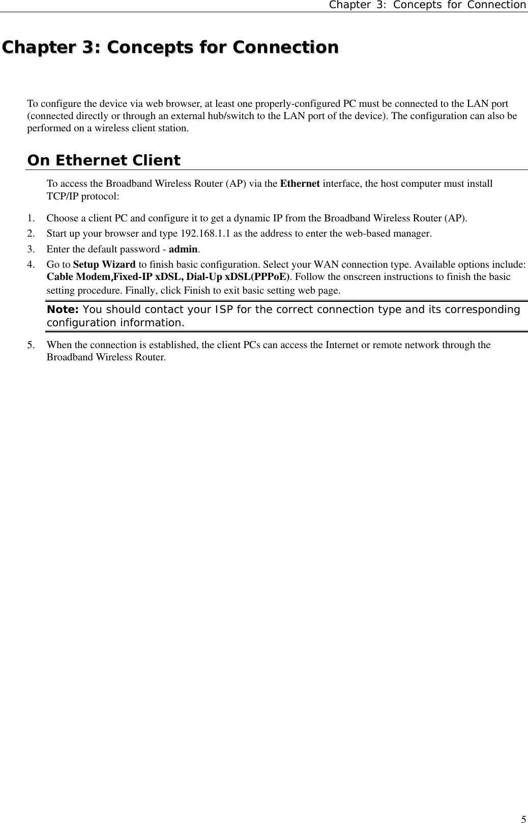 Chapter 3: Concepts for Connection5CChhaapptteerr  33::  CCoonncceeppttss  ffoorr  CCoonnnneeccttiioonnTo configure the device via web browser, at least one properly-configured PC must be connected to the LAN port(connected directly or through an external hub/switch to the LAN port of the device). The configuration can also beperformed on a wireless client station.On Ethernet ClientTo access the Broadband Wireless Router (AP) via the Ethernet interface, the host computer must installTCP/IP protocol:1. Choose a client PC and configure it to get a dynamic IP from the Broadband Wireless Router (AP).2. Start up your browser and type 192.168.1.1 as the address to enter the web-based manager.3. Enter the default password - admin.4. Go to Setup Wizard to finish basic configuration. Select your WAN connection type. Available options include:Cable Modem,Fixed-IP xDSL, Dial-Up xDSL(PPPoE). Follow the onscreen instructions to finish the basicsetting procedure. Finally, click Finish to exit basic setting web page.Note: You should contact your ISP for the correct connection type and its correspondingconfiguration information.5. When the connection is established, the client PCs can access the Internet or remote network through theBroadband Wireless Router.