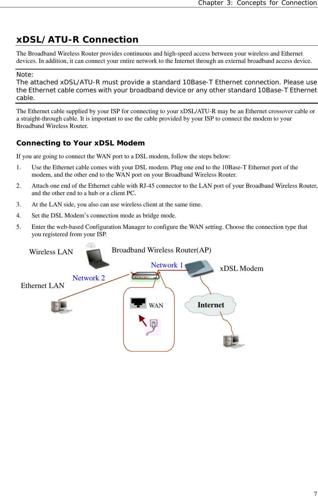 Chapter 3: Concepts for Connection7xDSL/ATU-R ConnectionThe Broadband Wireless Router provides continuous and high-speed access between your wireless and Ethernetdevices. In addition, it can connect your entire network to the Internet through an external broadband access device.Note:The attached xDSL/ATU-R must provide a standard 10Base-T Ethernet connection. Please usethe Ethernet cable comes with your broadband device or any other standard 10Base-T Ethernetcable.The Ethernet cable supplied by your ISP for connecting to your xDSL/ATU-R may be an Ethernet crossover cable ora straight-through cable. It is important to use the cable provided by your ISP to connect the modem to yourBroadband Wireless Router.CCoonnnneeccttiinngg  ttoo  YYoouurr  xxDDSSLL  MMooddeemmIf you are going to connect the WAN port to a DSL modem, follow the steps below:1. Use the Ethernet cable comes with your DSL modem. Plug one end to the 10Base-T Ethernet port of themodem, and the other end to the WAN port on your Broadband Wireless Router.2. Attach one end of the Ethernet cable with RJ-45 connector to the LAN port of your Broadband Wireless Router,and the other end to a hub or a client PC.3. At the LAN side, you also can use wireless client at the same time.4. Set the DSL Modem’s connection mode as bridge mode.5. Enter the web-based Configuration Manager to configure the WAN setting. Choose the connection type thatyou registered from your ISP.Network 1InternetxDSL ModemBroadband Wireless Router(AP)Wireless LANEthernet LAN Network 2WAN