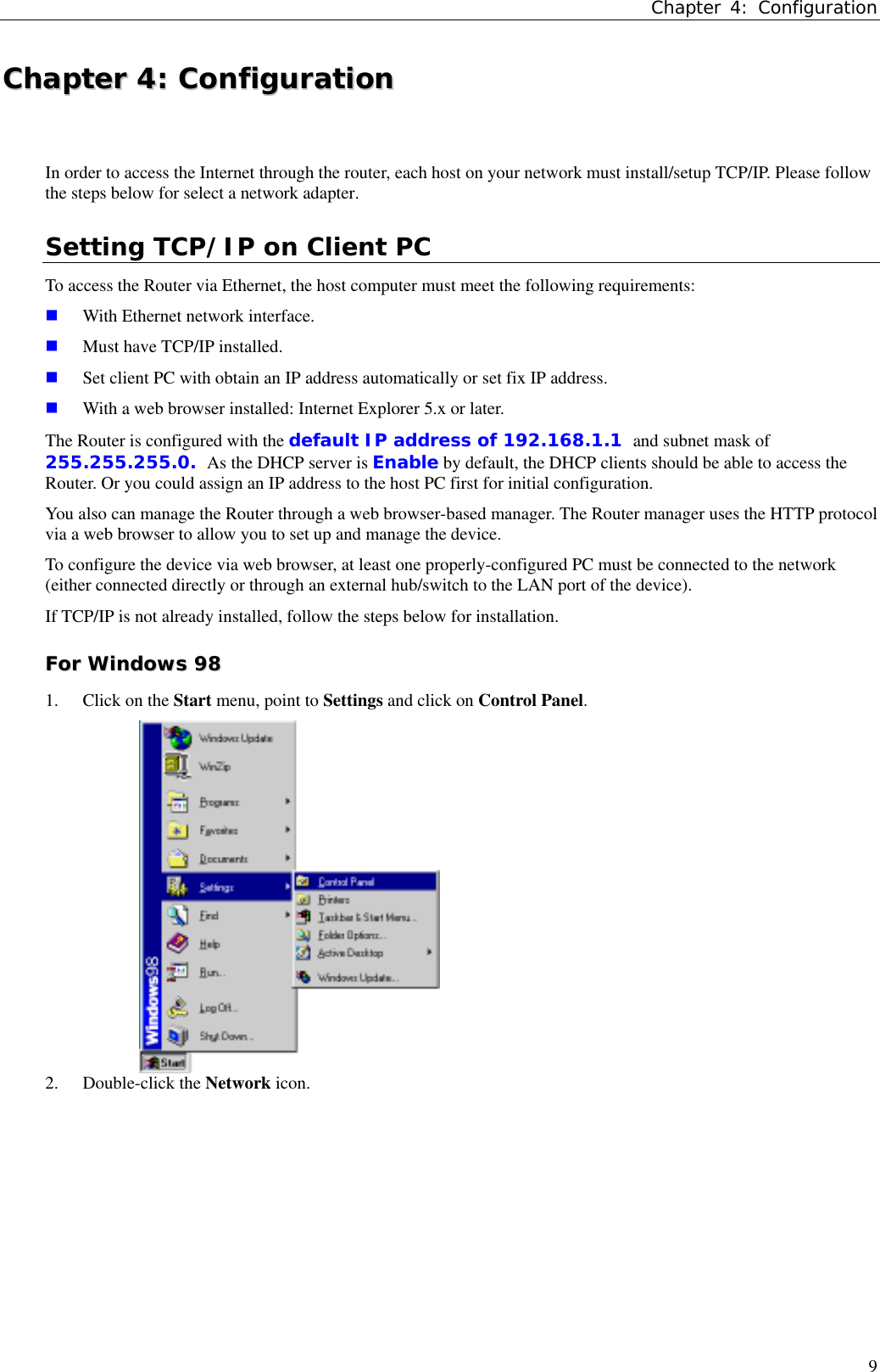 Chapter 4: Configuration9CChhaapptteerr  44::  CCoonnffiigguurraattiioonnIn order to access the Internet through the router, each host on your network must install/setup TCP/IP. Please followthe steps below for select a network adapter.Setting TCP/IP on Client PCTo access the Router via Ethernet, the host computer must meet the following requirements: With Ethernet network interface. Must have TCP/IP installed. Set client PC with obtain an IP address automatically or set fix IP address. With a web browser installed: Internet Explorer 5.x or later.The Router is configured with the default IP address of 192.168.1.1 and subnet mask of255.255.255.0. As the DHCP server is Enable by default, the DHCP clients should be able to access theRouter. Or you could assign an IP address to the host PC first for initial configuration.You also can manage the Router through a web browser-based manager. The Router manager uses the HTTP protocolvia a web browser to allow you to set up and manage the device.To configure the device via web browser, at least one properly-configured PC must be connected to the network(either connected directly or through an external hub/switch to the LAN port of the device).If TCP/IP is not already installed, follow the steps below for installation.FFoorr  WWiinnddoowwss  99881. Click on the Start menu, point to Settings and click on Control Panel.2. Double-click the Network icon.