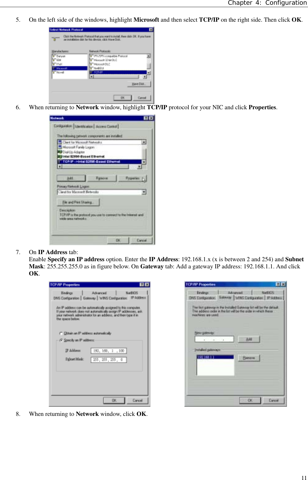 Chapter 4: Configuration115. On the left side of the windows, highlight Microsoft and then select TCP/IP on the right side. Then click OK.6. When returning to Network window, highlight TCP/IP protocol for your NIC and click Properties.7. On IP Address tab:Enable Specify an IP address option. Enter the IP Address: 192.168.1.x (x is between 2 and 254) and SubnetMask: 255.255.255.0 as in figure below. On Gateway tab: Add a gateway IP address: 192.168.1.1. And clickOK.           8. When returning to Network window, click OK.