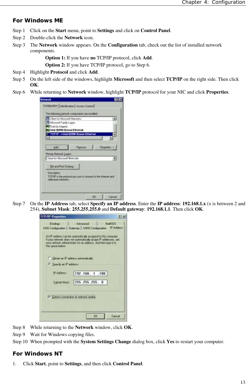 Chapter 4: Configuration13FFoorr  WWiinnddoowwss  MMEEStep 1 Click on the Start menu, point to Settings and click on Control Panel.Step 2 Double-click the Network icon.  Step 3 The Network window appears. On the Configuration tab, check out the list of installed networkcomponents.Option 1: If you have no TCP/IP protocol, click Add.Option 2: If you have TCP/IP protocol, go to Step 6.Step 4 Highlight Protocol and click Add.Step 5 On the left side of the windows, highlight Microsoft and then select TCP/IP on the right side. Then clickOK.Step 6 While returning to Network window, highlight TCP/IP protocol for your NIC and click Properties.Step 7 On the IP Address tab, select Specify an IP address. Enter the IP address: 192.168.1.x (x is between 2 and254), Subnet Mask: 255.255.255.0 and Default gateway: 192.168.1.1. Then click OK.Step 8 While returning to the Network window, click OK.Step 9 Wait for Windows copying files.Step 10 When prompted with the System Settings Change dialog box, click Yes to restart your computer.FFoorr  WWiinnddoowwss  NNTT1. Click Start, point to Settings, and then click Control Panel.