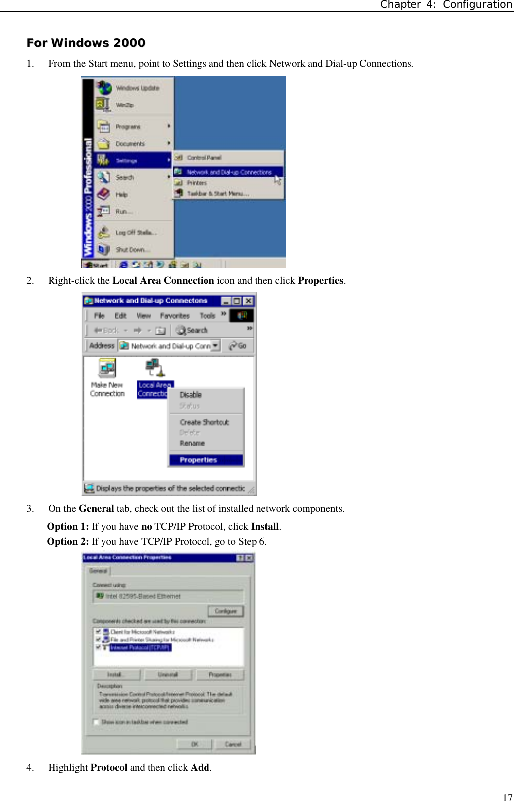 Chapter 4: Configuration17FFoorr  WWiinnddoowwss  220000001. From the Start menu, point to Settings and then click Network and Dial-up Connections.2. Right-click the Local Area Connection icon and then click Properties.3. On the General tab, check out the list of installed network components.Option 1: If you have no TCP/IP Protocol, click Install.Option 2: If you have TCP/IP Protocol, go to Step 6.4. Highlight Protocol and then click Add.