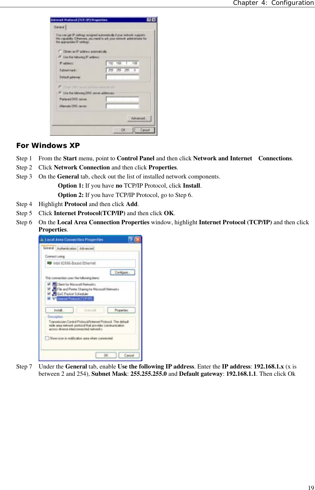 Chapter 4: Configuration19FFoorr  WWiinnddoowwss  XXPPStep 1 From the Start menu, point to Control Panel and then click Network and Internet    Connections.Step 2 Click Network Connection and then click Properties.Step 3 On the General tab, check out the list of installed network components.Option 1: If you have no TCP/IP Protocol, click Install.Option 2: If you have TCP/IP Protocol, go to Step 6.Step 4 Highlight Protocol and then click Add.Step 5 Click Internet Protocol(TCP/IP) and then click OK.Step 6 On the Local Area Connection Properties window, highlight Internet Protocol (TCP/IP) and then clickProperties.Step 7 Under the General tab, enable Use the following IP address. Enter the IP address: 192.168.1.x (x isbetween 2 and 254), Subnet Mask: 255.255.255.0 and Default gateway: 192.168.1.1. Then click Ok