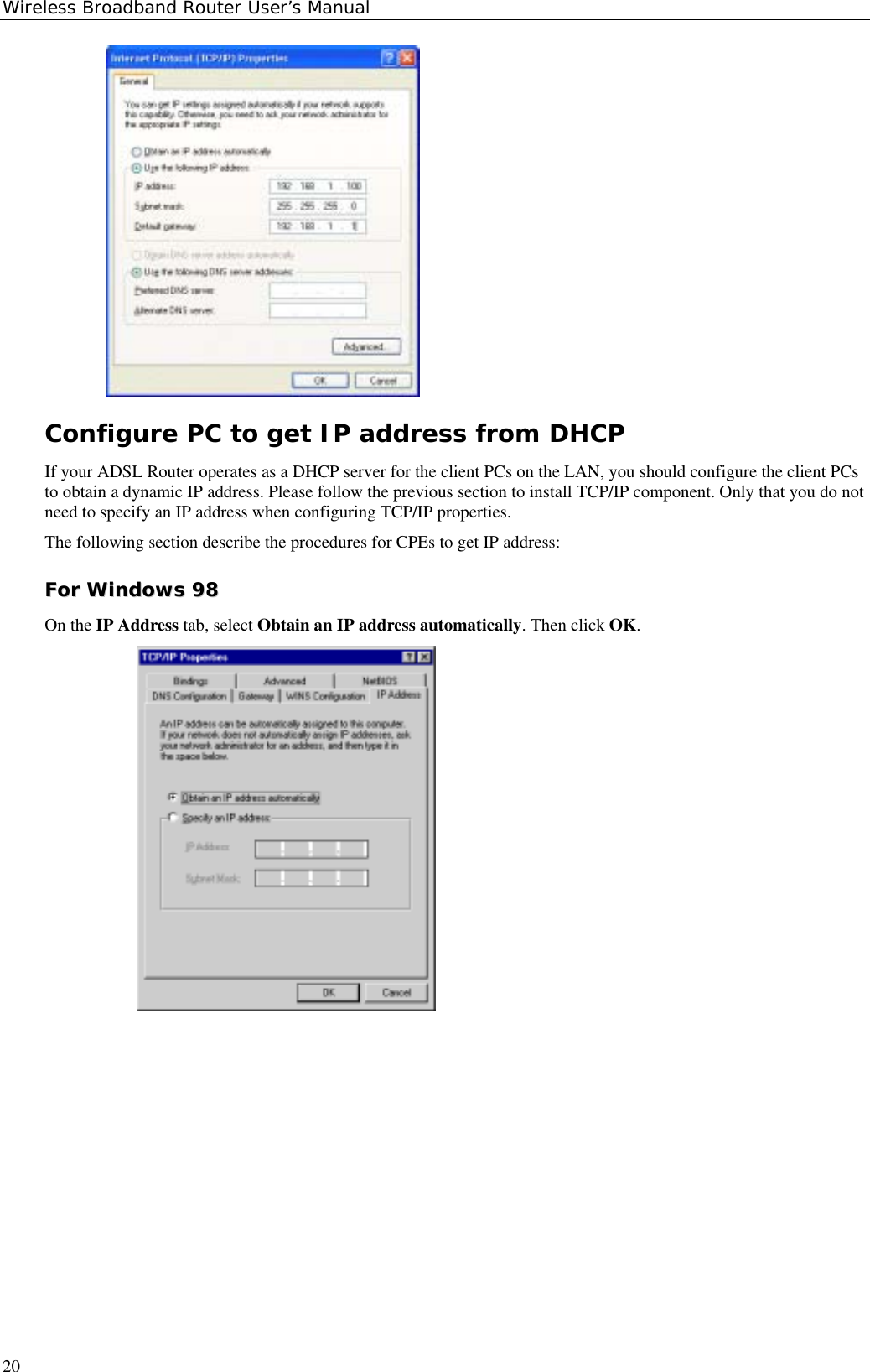 Wireless Broadband Router User’s Manual20Configure PC to get IP address from DHCPIf your ADSL Router operates as a DHCP server for the client PCs on the LAN, you should configure the client PCsto obtain a dynamic IP address. Please follow the previous section to install TCP/IP component. Only that you do notneed to specify an IP address when configuring TCP/IP properties.The following section describe the procedures for CPEs to get IP address:FFoorr  WWiinnddoowwss  9988On the IP Address tab, select Obtain an IP address automatically. Then click OK.