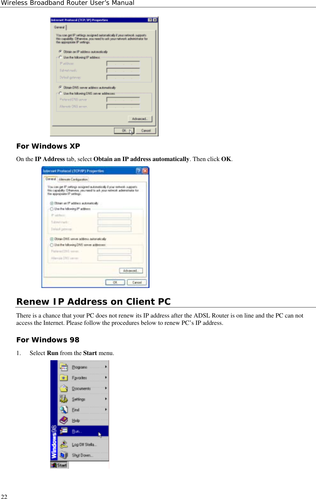 Wireless Broadband Router User’s Manual22FFoorr  WWiinnddoowwss  XXPPOn the IP Address tab, select Obtain an IP address automatically. Then click OK.Renew IP Address on Client PCThere is a chance that your PC does not renew its IP address after the ADSL Router is on line and the PC can notaccess the Internet. Please follow the procedures below to renew PC’s IP address.FFoorr  WWiinnddoowwss  99881. Select Run from the Start menu.