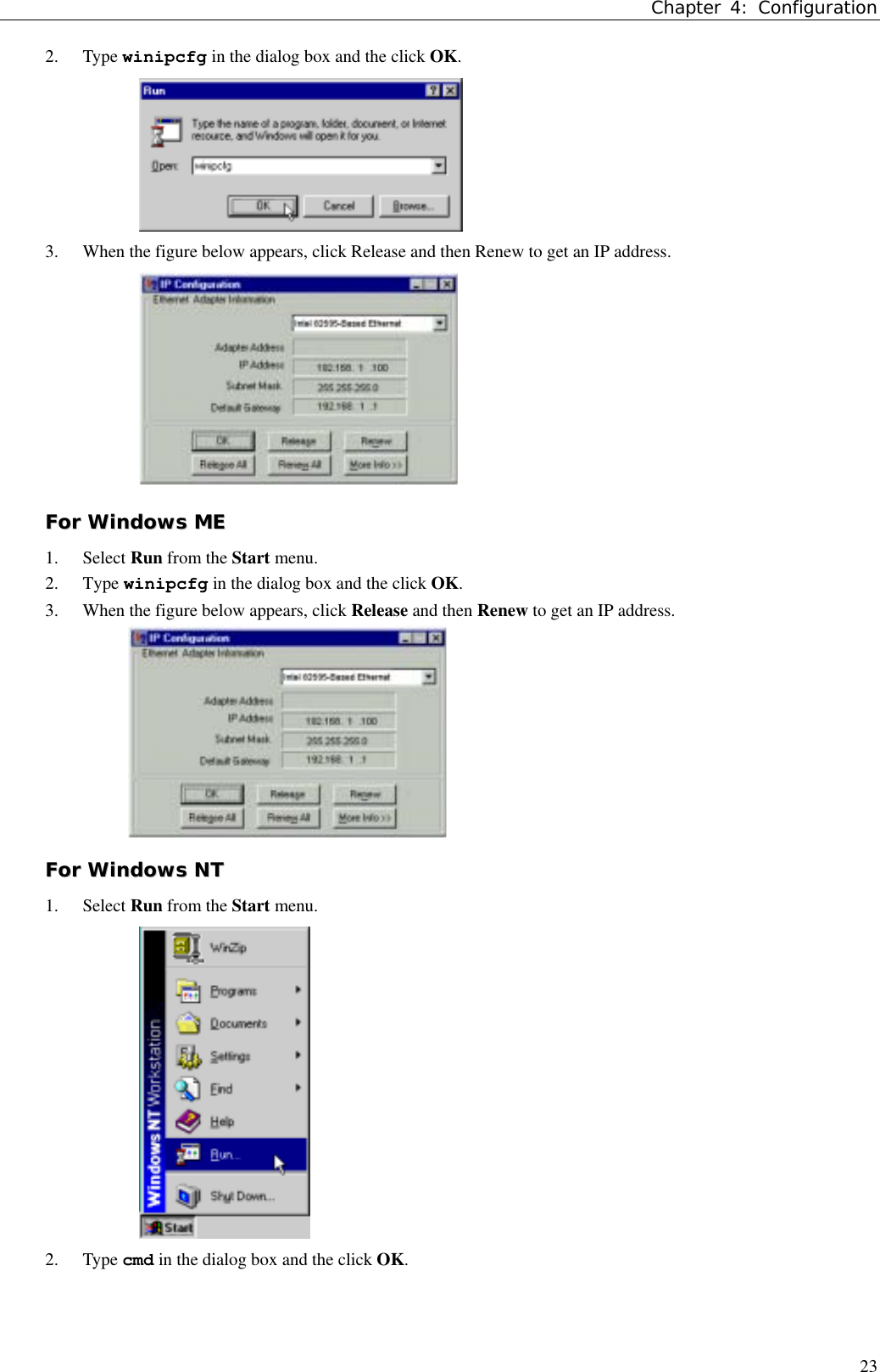 Chapter 4: Configuration232. Type winipcfg in the dialog box and the click OK.3. When the figure below appears, click Release and then Renew to get an IP address.FFoorr  WWiinnddoowwss  MMEE1. Select Run from the Start menu.2. Type winipcfg in the dialog box and the click OK.3. When the figure below appears, click Release and then Renew to get an IP address.FFoorr  WWiinnddoowwss  NNTT1. Select Run from the Start menu.2. Type cmd in the dialog box and the click OK.