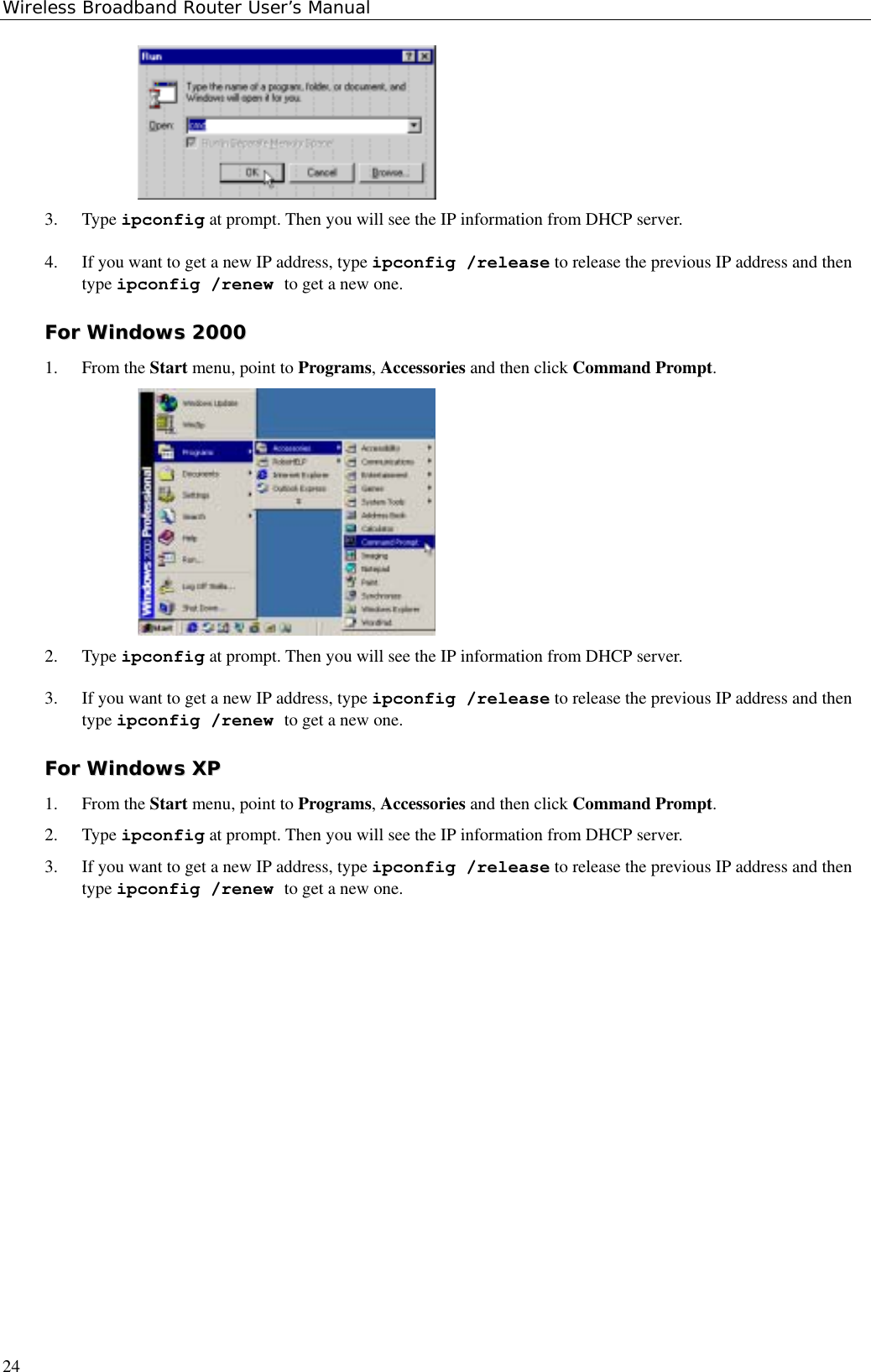 Wireless Broadband Router User’s Manual243. Type ipconfig at prompt. Then you will see the IP information from DHCP server.4. If you want to get a new IP address, type ipconfig /release to release the previous IP address and thentype ipconfig /renew to get a new one.FFoorr  WWiinnddoowwss  220000001. From the Start menu, point to Programs, Accessories and then click Command Prompt.2. Type ipconfig at prompt. Then you will see the IP information from DHCP server.3. If you want to get a new IP address, type ipconfig /release to release the previous IP address and thentype ipconfig /renew to get a new one.FFoorr  WWiinnddoowwss  XXPP1. From the Start menu, point to Programs, Accessories and then click Command Prompt.2. Type ipconfig at prompt. Then you will see the IP information from DHCP server.3. If you want to get a new IP address, type ipconfig /release to release the previous IP address and thentype ipconfig /renew to get a new one.