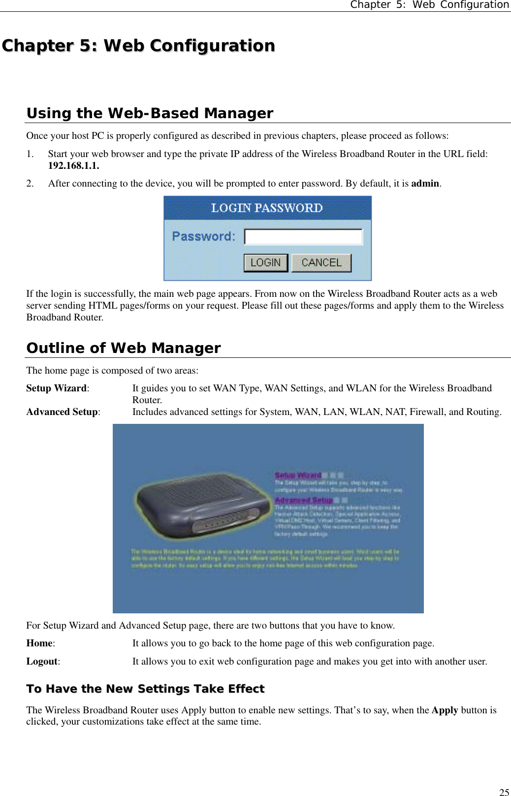 Chapter 5: Web Configuration25CChhaapptteerr  55::  WWeebb  CCoonnffiigguurraattiioonnUsing the Web-Based ManagerOnce your host PC is properly configured as described in previous chapters, please proceed as follows:1. Start your web browser and type the private IP address of the Wireless Broadband Router in the URL field:192.168.1.1.2. After connecting to the device, you will be prompted to enter password. By default, it is admin.If the login is successfully, the main web page appears. From now on the Wireless Broadband Router acts as a webserver sending HTML pages/forms on your request. Please fill out these pages/forms and apply them to the WirelessBroadband Router.Outline of Web ManagerThe home page is composed of two areas:Setup Wizard:  It guides you to set WAN Type, WAN Settings, and WLAN for the Wireless BroadbandRouter.Advanced Setup:  Includes advanced settings for System, WAN, LAN, WLAN, NAT, Firewall, and Routing.For Setup Wizard and Advanced Setup page, there are two buttons that you have to know.Home: It allows you to go back to the home page of this web configuration page.Logout: It allows you to exit web configuration page and makes you get into with another user.TToo  HHaavvee  tthhee  NNeeww  SSeettttiinnggss  TTaakkee  EEffffeeccttThe Wireless Broadband Router uses Apply button to enable new settings. That’s to say, when the Apply button isclicked, your customizations take effect at the same time.