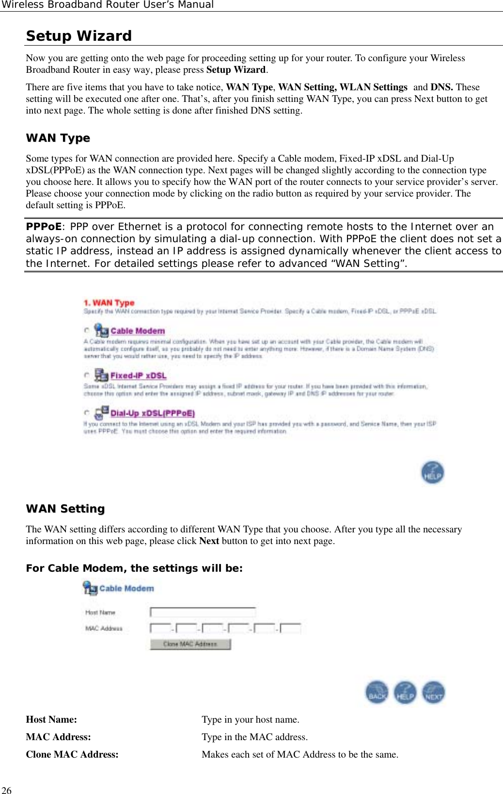 Wireless Broadband Router User’s Manual26Setup WizardNow you are getting onto the web page for proceeding setting up for your router. To configure your WirelessBroadband Router in easy way, please press Setup Wizard.There are five items that you have to take notice, WAN Type, WAN Setting, WLAN Settings and DNS. Thesesetting will be executed one after one. That’s, after you finish setting WAN Type, you can press Next button to getinto next page. The whole setting is done after finished DNS setting.WWAANN  TTyyppeeSome types for WAN connection are provided here. Specify a Cable modem, Fixed-IP xDSL and Dial-UpxDSL(PPPoE) as the WAN connection type. Next pages will be changed slightly according to the connection typeyou choose here. It allows you to specify how the WAN port of the router connects to your service provider’s server.Please choose your connection mode by clicking on the radio button as required by your service provider. Thedefault setting is PPPoE.PPPoE: PPP over Ethernet is a protocol for connecting remote hosts to the Internet over analways-on connection by simulating a dial-up connection. With PPPoE the client does not set astatic IP address, instead an IP address is assigned dynamically whenever the client access tothe Internet. For detailed settings please refer to advanced “WAN Setting”.WWAANN  SSeettttiinnggThe WAN setting differs according to different WAN Type that you choose. After you type all the necessaryinformation on this web page, please click Next button to get into next page.For Cable Modem, the settings will be:Host Name:  Type in your host name.MAC Address: Type in the MAC address.Clone MAC Address: Makes each set of MAC Address to be the same.