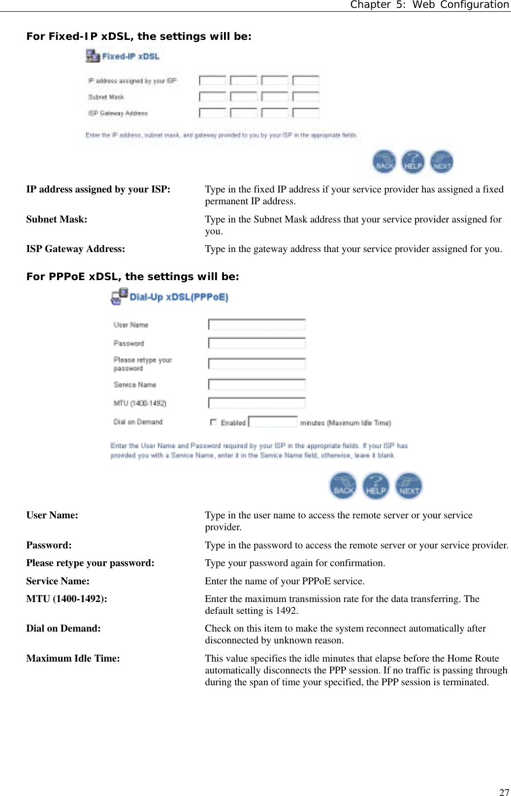 Chapter 5: Web Configuration27For Fixed-IP xDSL, the settings will be:IP address assigned by your ISP:  Type in the fixed IP address if your service provider has assigned a fixedpermanent IP address.Subnet Mask: Type in the Subnet Mask address that your service provider assigned foryou.ISP Gateway Address: Type in the gateway address that your service provider assigned for you.For PPPoE xDSL, the settings will be:User Name: Type in the user name to access the remote server or your serviceprovider.Password: Type in the password to access the remote server or your service provider.Please retype your password: Type your password again for confirmation.Service Name: Enter the name of your PPPoE service.MTU (1400-1492): Enter the maximum transmission rate for the data transferring. Thedefault setting is 1492.Dial on Demand: Check on this item to make the system reconnect automatically afterdisconnected by unknown reason.Maximum Idle Time: This value specifies the idle minutes that elapse before the Home Routeautomatically disconnects the PPP session. If no traffic is passing throughduring the span of time your specified, the PPP session is terminated.