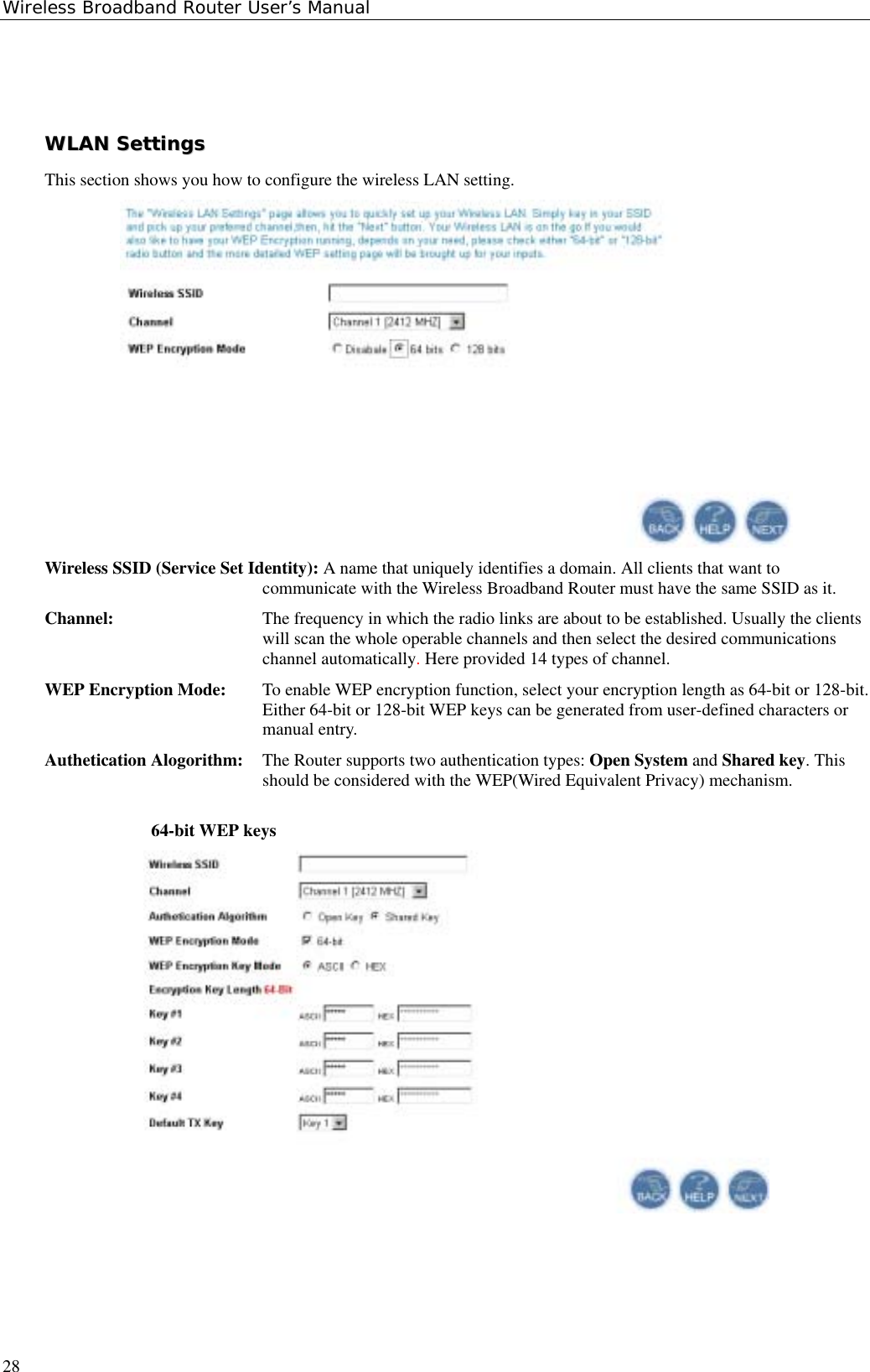 Wireless Broadband Router User’s Manual28WWLLAANN  SSeettttiinnggssThis section shows you how to configure the wireless LAN setting.Wireless SSID (Service Set Identity): A name that uniquely identifies a domain. All clients that want tocommunicate with the Wireless Broadband Router must have the same SSID as it.Channel: The frequency in which the radio links are about to be established. Usually the clientswill scan the whole operable channels and then select the desired communicationschannel automatically. Here provided 14 types of channel.WEP Encryption Mode: To enable WEP encryption function, select your encryption length as 64-bit or 128-bit.Either 64-bit or 128-bit WEP keys can be generated from user-defined characters ormanual entry.Authetication Alogorithm: The Router supports two authentication types: Open System and Shared key. Thisshould be considered with the WEP(Wired Equivalent Privacy) mechanism.64-bit WEP keys