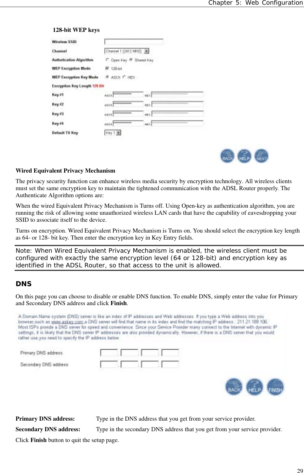 Chapter 5: Web Configuration29128-bit WEP keysWired Equivalent Privacy MechanismThe privacy security function can enhance wireless media security by encryption technology. All wireless clientsmust set the same encryption key to maintain the tightened communication with the ADSL Router properly. TheAuthenticate Algorithm options are:When the wired Equivalent Privacy Mechanism is Turns off. Using Open-key as authentication algorithm, you arerunning the risk of allowing some unauthorized wireless LAN cards that have the capability of eavesdropping yourSSID to associate itself to the device.Turns on encryption. Wired Equivalent Privacy Mechanism is Turns on. You should select the encryption key lengthas 64- or 128- bit key. Then enter the encryption key in Key Entry fields.Note: When Wired Equivalent Privacy Mechanism is enabled, the wireless client must beconfigured with exactly the same encryption level (64 or 128-bit) and encryption key asidentified in the ADSL Router, so that access to the unit is allowed.DDNNSSOn this page you can choose to disable or enable DNS function. To enable DNS, simply enter the value for Primaryand Secondary DNS address and click Finish.Primary DNS address: Type in the DNS address that you get from your service provider.Secondary DNS address: Type in the secondary DNS address that you get from your service provider.Click Finish button to quit the setup page.