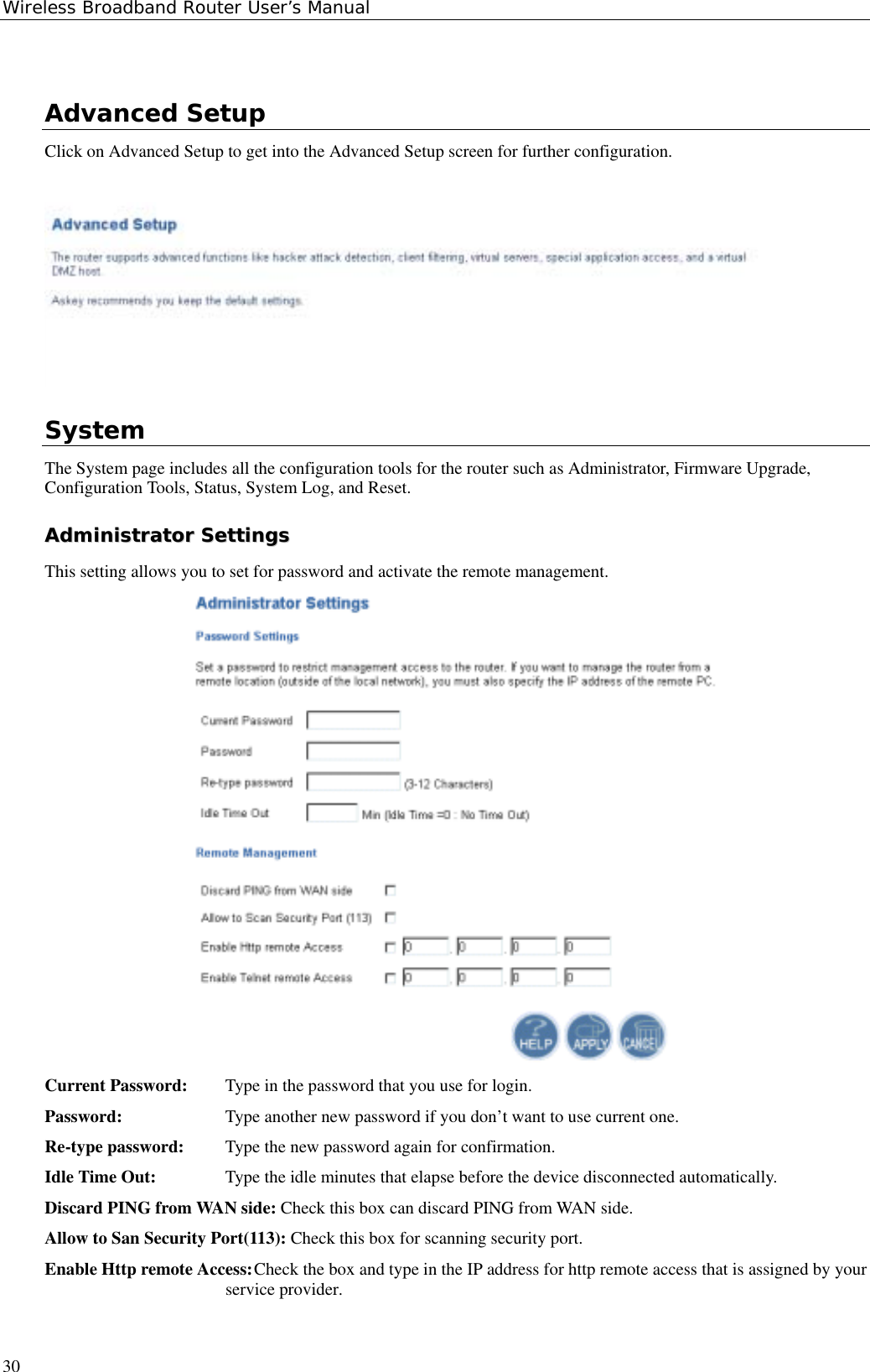 Wireless Broadband Router User’s Manual30Advanced SetupClick on Advanced Setup to get into the Advanced Setup screen for further configuration.SystemThe System page includes all the configuration tools for the router such as Administrator, Firmware Upgrade,Configuration Tools, Status, System Log, and Reset.AAddmmiinniissttrraattoorr  SSeettttiinnggssThis setting allows you to set for password and activate the remote management.Current Password: Type in the password that you use for login.Password: Type another new password if you don’t want to use current one.Re-type password: Type the new password again for confirmation.Idle Time Out: Type the idle minutes that elapse before the device disconnected automatically.Discard PING from WAN side: Check this box can discard PING from WAN side.Allow to San Security Port(113): Check this box for scanning security port.Enable Http remote Access:Check the box and type in the IP address for http remote access that is assigned by yourservice provider.