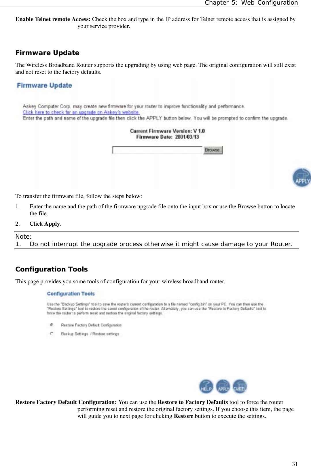 Chapter 5: Web Configuration31Enable Telnet remote Access: Check the box and type in the IP address for Telnet remote access that is assigned byyour service provider.FFiirrmmwwaarree  UUppddaatteeThe Wireless Broadband Router supports the upgrading by using web page. The original configuration will still existand not reset to the factory defaults.To transfer the firmware file, follow the steps below:1. Enter the name and the path of the firmware upgrade file onto the input box or use the Browse button to locatethe file.2. Click Apply.Note:1. Do not interrupt the upgrade process otherwise it might cause damage to your Router.CCoonnffiigguurraattiioonn  TToooollssThis page provides you some tools of configuration for your wireless broadband router.Restore Factory Default Configuration: You can use the Restore to Factory Defaults tool to force the routerperforming reset and restore the original factory settings. If you choose this item, the pagewill guide you to next page for clicking Restore button to execute the settings.