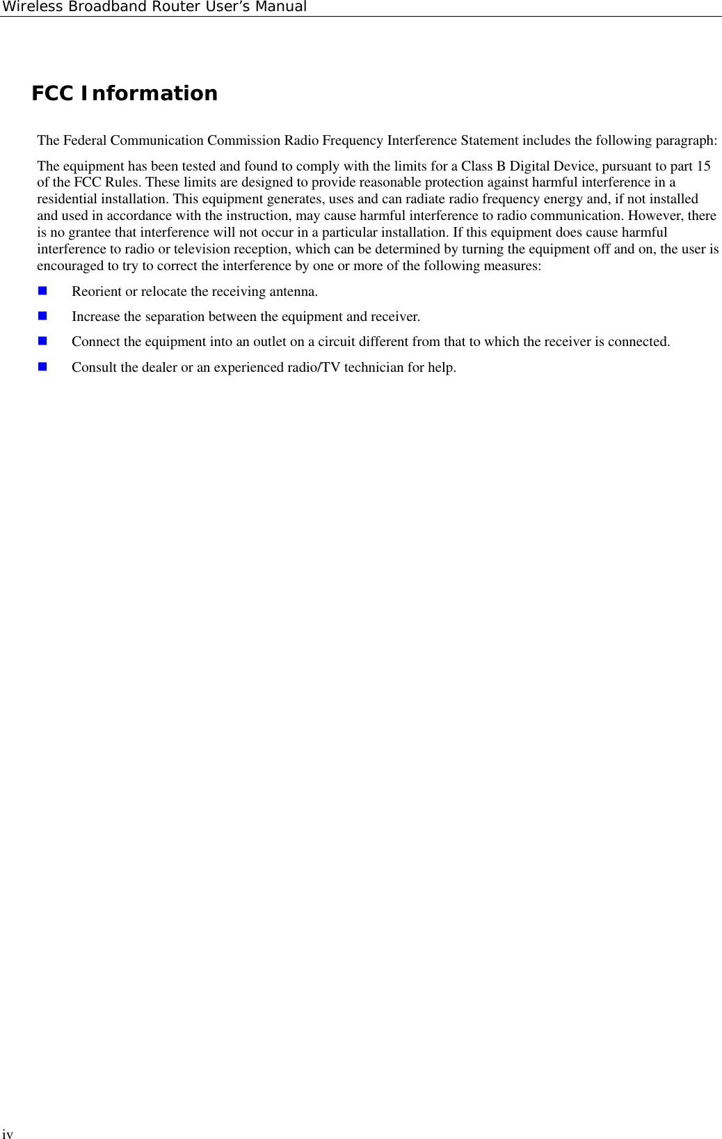 Wireless Broadband Router User’s ManualivFCC InformationThe Federal Communication Commission Radio Frequency Interference Statement includes the following paragraph:The equipment has been tested and found to comply with the limits for a Class B Digital Device, pursuant to part 15of the FCC Rules. These limits are designed to provide reasonable protection against harmful interference in aresidential installation. This equipment generates, uses and can radiate radio frequency energy and, if not installedand used in accordance with the instruction, may cause harmful interference to radio communication. However, thereis no grantee that interference will not occur in a particular installation. If this equipment does cause harmfulinterference to radio or television reception, which can be determined by turning the equipment off and on, the user isencouraged to try to correct the interference by one or more of the following measures: Reorient or relocate the receiving antenna. Increase the separation between the equipment and receiver. Connect the equipment into an outlet on a circuit different from that to which the receiver is connected. Consult the dealer or an experienced radio/TV technician for help.
