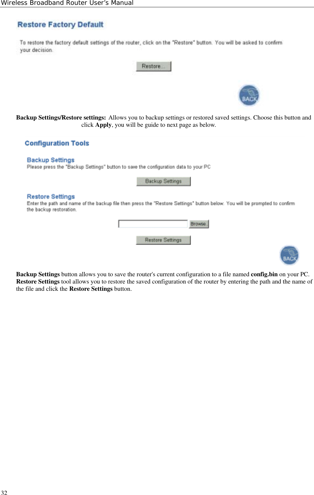 Wireless Broadband Router User’s Manual32Backup Settings/Restore settings: Allows you to backup settings or restored saved settings. Choose this button andclick Apply, you will be guide to next page as below.Backup Settings button allows you to save the router&apos;s current configuration to a file named config.bin on your PC.Restore Settings tool allows you to restore the saved configuration of the router by entering the path and the name ofthe file and click the Restore Settings button.  