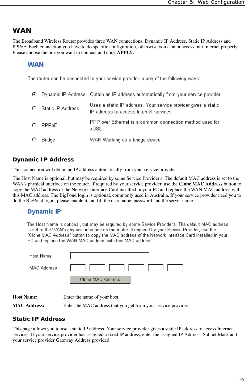 Chapter 5: Web Configuration35WANThe Broadband Wireless Router provides three WAN connections: Dynamic IP Address, Static IP Address andPPPoE. Each connection you have to do specific configuration, otherwise you cannot access into Internet properly.Please choose the one you want to connect and click APPLY.DDyynnaammiicc  IIPP  AAddddrreessssThis connection will obtain an IP address automatically from your service provider.The Host Name is optional, but may be required by some Service Provider&apos;s. The default MAC address is set to theWAN&apos;s physical interface on the router. If required by your service provider, use the Clone MAC Address button tocopy the MAC address of the Network Interface Card installed in your PC and replace the WAN MAC address withthis MAC address. The BigPond login is optional, commonly used in Australia. If your service provider need you todo the BigPond login, please enable it and fill the user name, password and the server name.Host Name: Enter the name of your host.MAC Address: Enter the MAC address that you get from your service provider.SSttaattiicc  IIPP  AAddddrreessssThis page allows you to use a static IP address. Your service provider gives a static IP address to access Internetservices. If your service provider has assigned a fixed IP address, enter the assigned IP Address, Subnet Mask andyour service provider Gateway Address provided.