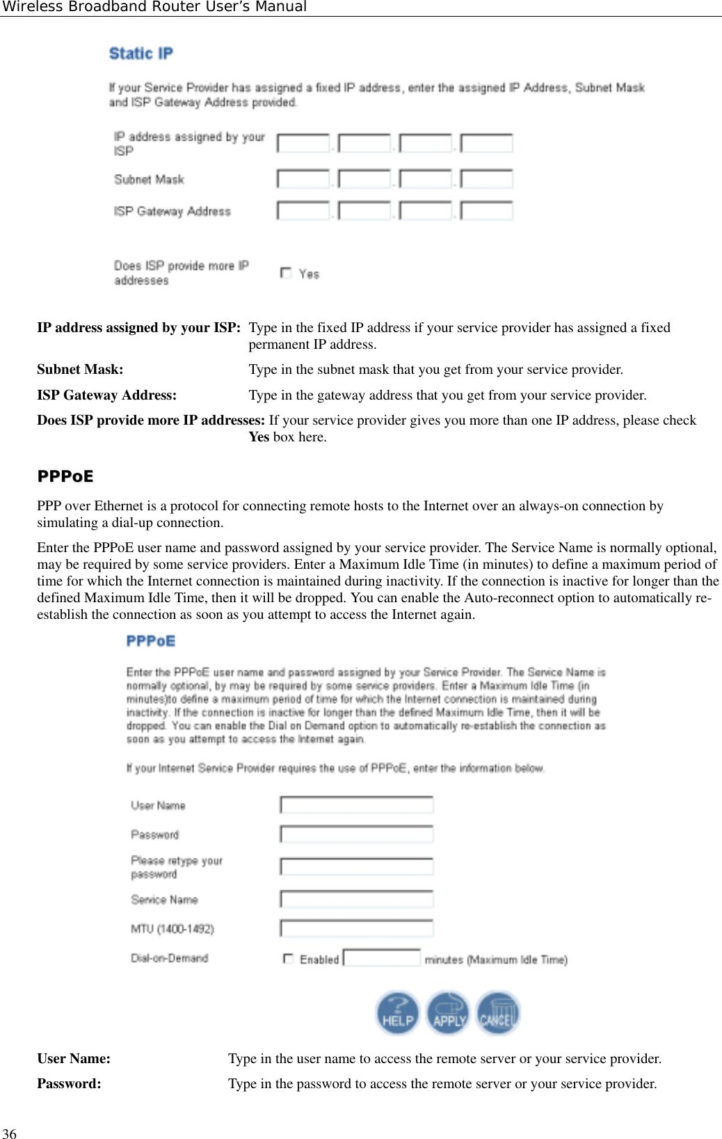 Wireless Broadband Router User’s Manual36IP address assigned by your ISP: Type in the fixed IP address if your service provider has assigned a fixedpermanent IP address.Subnet Mask: Type in the subnet mask that you get from your service provider.ISP Gateway Address: Type in the gateway address that you get from your service provider.Does ISP provide more IP addresses: If your service provider gives you more than one IP address, please checkYes box here.PPPPPPooEEPPP over Ethernet is a protocol for connecting remote hosts to the Internet over an always-on connection bysimulating a dial-up connection.Enter the PPPoE user name and password assigned by your service provider. The Service Name is normally optional,may be required by some service providers. Enter a Maximum Idle Time (in minutes) to define a maximum period oftime for which the Internet connection is maintained during inactivity. If the connection is inactive for longer than thedefined Maximum Idle Time, then it will be dropped. You can enable the Auto-reconnect option to automatically re-establish the connection as soon as you attempt to access the Internet again.User Name: Type in the user name to access the remote server or your service provider.Password: Type in the password to access the remote server or your service provider.