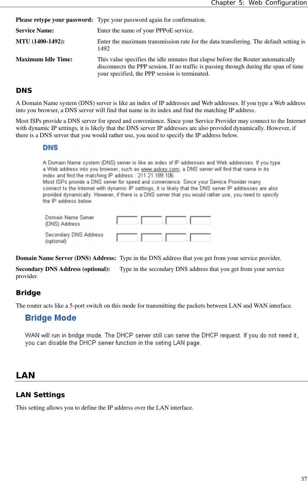 Chapter 5: Web Configuration37Please retype your password: Type your password again for confirmation.Service Name: Enter the name of your PPPoE service.MTU (1400-1492): Enter the maximum transmission rate for the data transferring. The default setting is1492Maximum Idle Time: This value specifies the idle minutes that elapse before the Router automaticallydisconnects the PPP session. If no traffic is passing through during the span of timeyour specified, the PPP session is terminated.DDNNSSA Domain Name system (DNS) server is like an index of IP addresses and Web addresses. If you type a Web addressinto you browser, a DNS server will find that name in its index and find the matching IP address.Most ISPs provide a DNS server for speed and convenience. Since your Service Provider may connect to the Internetwith dynamic IP settings, it is likely that the DNS server IP addresses are also provided dynamically. However, ifthere is a DNS server that you would rather use, you need to specify the IP address below.Domain Name Server (DNS) Address: Type in the DNS address that you get from your service provider.Secondary DNS Address (optional): Type in the secondary DNS address that you get from your serviceprovider.BBrriiddggeeThe router acts like a 5-port switch on this mode for transmitting the packets between LAN and WAN interface.LANLLAANN  SSeettttiinnggssThis setting allows you to define the IP address over the LAN interface.