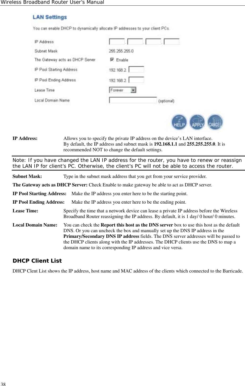 Wireless Broadband Router User’s Manual38IP Address: Allows you to specify the private IP address on the device’s LAN interface.By default, the IP address and subnet mask is 192.168.1.1 and 255.255.255.0. It isrecommended NOT to change the default settings.Note: If you have changed the LAN IP address for the router, you have to renew or reassignthe LAN IP for client’s PC. Otherwise, the client’s PC will not be able to access the router.Subnet Mask: Type in the subnet mask address that you get from your service provider.The Gateway acts as DHCP Server: Check Enable to make gateway be able to act as DHCP server.IP Pool Starting Address: Make the IP address you enter here to be the starting point.IP Pool Ending Address: Make the IP address you enter here to be the ending point.Lease Time: Specify the time that a network device can lease a private IP address before the WirelessBroadband Router reassigning the IP address. By default, it is 1 day/ 0 hour/ 0 minutes.Local Domain Name: You can check the Report this host as the DNS server box to use this host as the defaultDNS. Or you can uncheck the box and manually set up the DNS IP address in thePrimary/Secondary DNS IP address fields. The DNS server addresses will be passed tothe DHCP clients along with the IP addresses. The DHCP clients use the DNS to map adomain name to its corresponding IP address and vice versa.DDHHCCPP  CClliieenntt  LLiissttDHCP Clent List shows the IP address, host name and MAC address of the clients which connected to the Barricade.