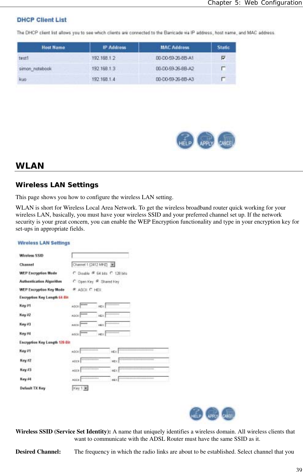 Chapter 5: Web Configuration39WLANWWiirreelleessss  LLAANN  SSeettttiinnggssThis page shows you how to configure the wireless LAN setting.WLAN is short for Wireless Local Area Network. To get the wireless broadband router quick working for yourwireless LAN, basically, you must have your wireless SSID and your preferred channel set up. If the networksecurity is your great concern, you can enable the WEP Encryption functionality and type in your encryption key forset-ups in appropriate fields.Wireless SSID (Service Set Identity): A name that uniquely identifies a wireless domain. All wireless clients thatwant to communicate with the ADSL Router must have the same SSID as it.Desired Channel:  The frequency in which the radio links are about to be established. Select channel that you