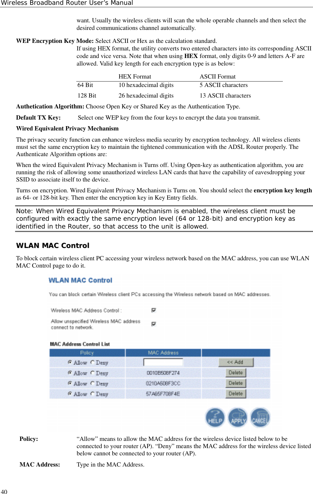 Wireless Broadband Router User’s Manual40want. Usually the wireless clients will scan the whole operable channels and then select thedesired communications channel automatically.WEP Encryption Key Mode: Select ASCII or Hex as the calculation standard.If using HEX format, the utility converts two entered characters into its corresponding ASCIIcode and vice versa. Note that when using HEX format, only digits 0-9 and letters A-F areallowed. Valid key length for each encryption type is as below:HEX Format ASCII Format64 Bit 10 hexadecimal digits 5 ASCII characters128 Bit 26 hexadecimal digits 13 ASCII charactersAuthetication Algorithm: Choose Open Key or Shared Key as the Authentication Type.Default TX Key:  Select one WEP key from the four keys to encrypt the data you transmit.Wired Equivalent Privacy MechanismThe privacy security function can enhance wireless media security by encryption technology. All wireless clientsmust set the same encryption key to maintain the tightened communication with the ADSL Router properly. TheAuthenticate Algorithm options are:When the wired Equivalent Privacy Mechanism is Turns off. Using Open-key as authentication algorithm, you arerunning the risk of allowing some unauthorized wireless LAN cards that have the capability of eavesdropping yourSSID to associate itself to the device.Turns on encryption. Wired Equivalent Privacy Mechanism is Turns on. You should select the encryption key lengthas 64- or 128-bit key. Then enter the encryption key in Key Entry fields.Note: When Wired Equivalent Privacy Mechanism is enabled, the wireless client must beconfigured with exactly the same encryption level (64 or 128-bit) and encryption key asidentified in the Router, so that access to the unit is allowed.WWLLAANN  MMAACC  CCoonnttrroollTo block certain wireless client PC accessing your wireless network based on the MAC address, you can use WLANMAC Control page to do it.Policy: “Allow” means to allow the MAC address for the wireless device listed below to beconnected to your router (AP). “Deny” means the MAC address for the wireless device listedbelow cannot be connected to your router (AP).MAC Address: Type in the MAC Address.