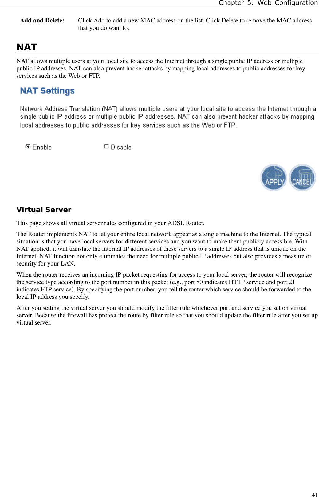 Chapter 5: Web Configuration41Add and Delete: Click Add to add a new MAC address on the list. Click Delete to remove the MAC addressthat you do want to.NATNAT allows multiple users at your local site to access the Internet through a single public IP address or multiplepublic IP addresses. NAT can also prevent hacker attacks by mapping local addresses to public addresses for keyservices such as the Web or FTP.VViirrttuuaall  SSeerrvveerrThis page shows all virtual server rules configured in your ADSL Router.The Router implements NAT to let your entire local network appear as a single machine to the Internet. The typicalsituation is that you have local servers for different services and you want to make them publicly accessible. WithNAT applied, it will translate the internal IP addresses of these servers to a single IP address that is unique on theInternet. NAT function not only eliminates the need for multiple public IP addresses but also provides a measure ofsecurity for your LAN.When the router receives an incoming IP packet requesting for access to your local server, the router will recognizethe service type according to the port number in this packet (e.g., port 80 indicates HTTP service and port 21indicates FTP service). By specifying the port number, you tell the router which service should be forwarded to thelocal IP address you specify.After you setting the virtual server you should modify the filter rule whichever port and service you set on virtualserver. Because the firewall has protect the route by filter rule so that you should update the filter rule after you set upvirtual server.