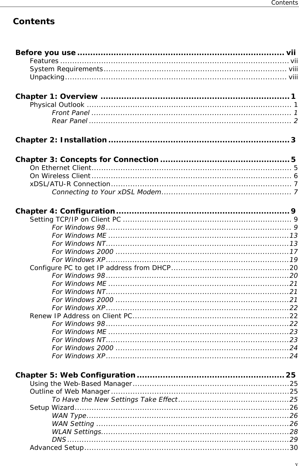 ContentsvContentsBefore you use ................................................................................ viiFeatures ...............................................................................................viiSystem Requirements............................................................................ viiiUnpacking............................................................................................ viiiChapter 1: Overview .........................................................................1Physical Outlook ..................................................................................... 1Front Panel ................................................................................... 1Rear Panel .................................................................................... 2Chapter 2: Installation......................................................................3Chapter 3: Concepts for Connection ..................................................5On Ethernet Client................................................................................... 5On Wireless Client................................................................................... 6xDSL/ATU-R Connection........................................................................... 7Connecting to Your xDSL Modem...................................................... 7Chapter 4: Configuration...................................................................9Setting TCP/IP on Client PC ...................................................................... 9For Windows 98............................................................................. 9For Windows ME ...........................................................................13For Windows NT............................................................................13For Windows 2000 ........................................................................17For Windows XP............................................................................19Configure PC to get IP address from DHCP.................................................20For Windows 98............................................................................20For Windows ME ...........................................................................21For Windows NT............................................................................21For Windows 2000 ........................................................................21For Windows XP............................................................................22Renew IP Address on Client PC.................................................................22For Windows 98............................................................................22For Windows ME ...........................................................................23For Windows NT............................................................................23For Windows 2000 ........................................................................24For Windows XP............................................................................24Chapter 5: Web Configuration.........................................................25Using the Web-Based Manager.................................................................25Outline of Web Manager..........................................................................25To Have the New Settings Take Effect..............................................25Setup Wizard.........................................................................................26WAN Type....................................................................................26WAN Setting ................................................................................26WLAN Settings..............................................................................28DNS............................................................................................29Advanced Setup.....................................................................................30