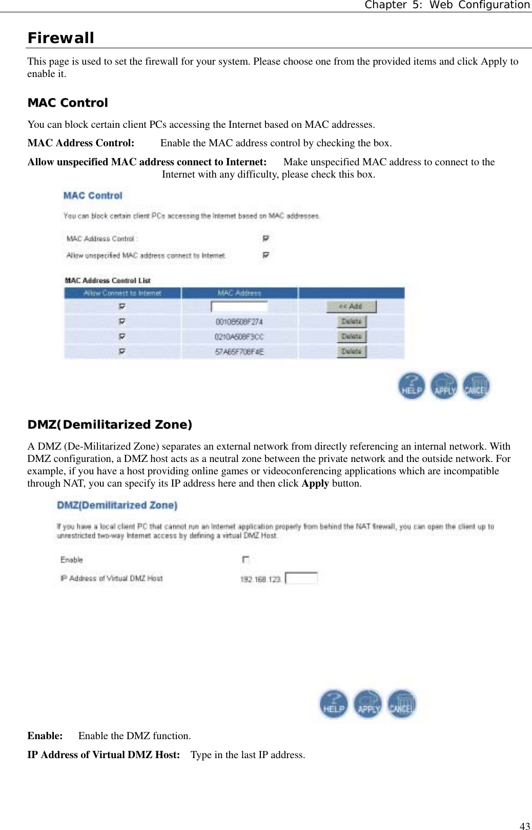 Chapter 5: Web Configuration43FirewallThis page is used to set the firewall for your system. Please choose one from the provided items and click Apply toenable it.MMAACC  CCoonnttrroollYou can block certain client PCs accessing the Internet based on MAC addresses.MAC Address Control: Enable the MAC address control by checking the box.Allow unspecified MAC address connect to Internet: Make unspecified MAC address to connect to theInternet with any difficulty, please check this box.DDMMZZ((DDeemmiilliittaarriizzeedd  ZZoonnee))A DMZ (De-Militarized Zone) separates an external network from directly referencing an internal network. WithDMZ configuration, a DMZ host acts as a neutral zone between the private network and the outside network. Forexample, if you have a host providing online games or videoconferencing applications which are incompatiblethrough NAT, you can specify its IP address here and then click Apply button.Enable:  Enable the DMZ function.IP Address of Virtual DMZ Host:    Type in the last IP address.